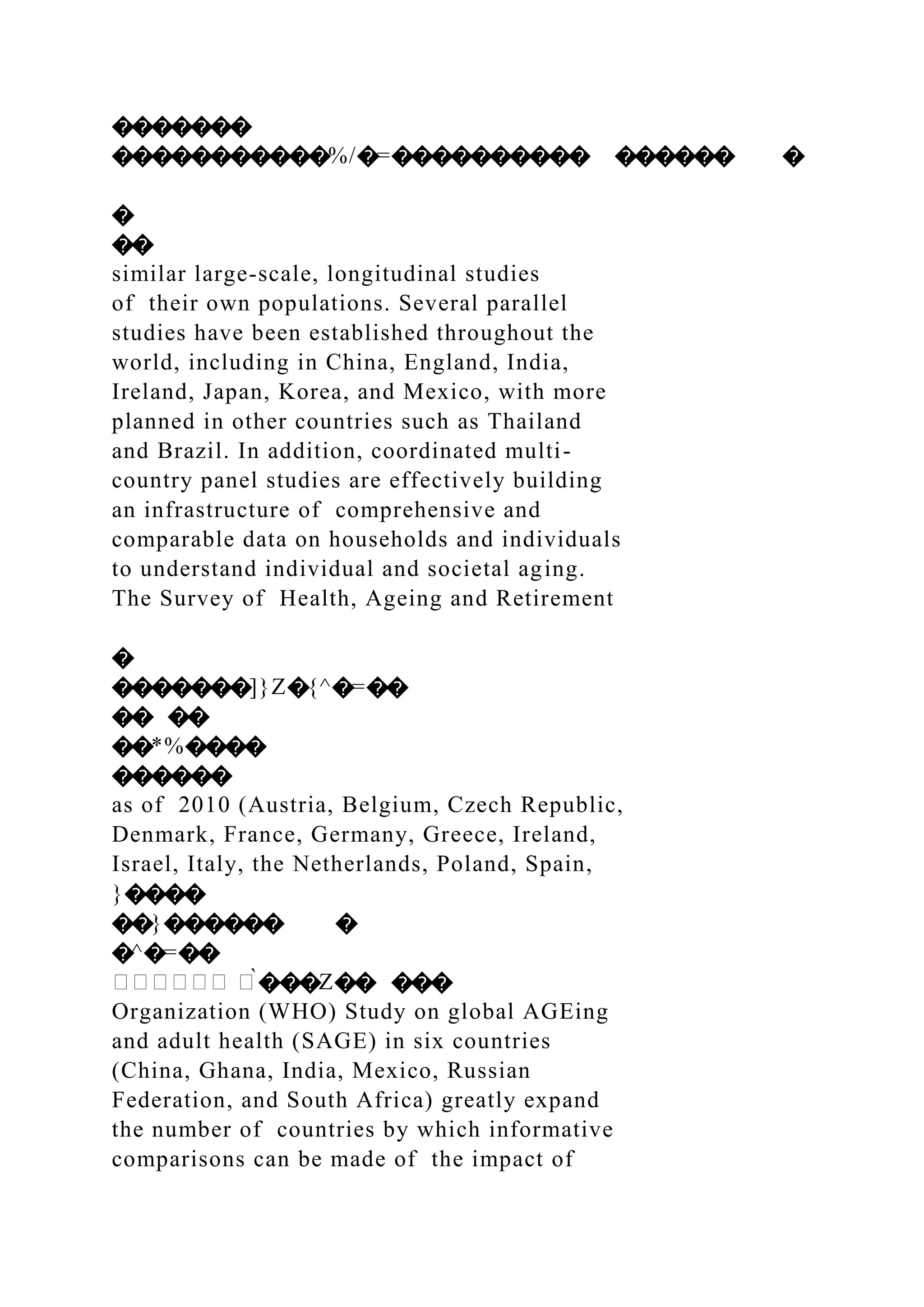 �������
�����������%/�=���������� ������ �
�
��
similar large-scale, longitudinal studies
of their own populations. Several parallel
studies have been established throughout the
world, including in China, England, India,
Ireland, Japan, Korea, and Mexico, with more
planned in other countries such as Thailand
and Brazil. In addition, coordinated multi-
country panel studies are effectively building
an infrastructure of comprehensive and
comparable data on households and individuals
to understand individual and societal aging.
The Survey of Health, Ageing and Retirement
�
�������]}Z�{^�=��
�� ��
��*%����
������
as of 2010 (Austria, Belgium, Czech Republic,
Denmark, France, Germany, Greece, Ireland,
Israel, Italy, the Netherlands, Poland, Spain,
}����
��}������ �
�^�=��
������ �̀���Z�� ���
Organization (WHO) Study on global AGEing
and adult health (SAGE) in six countries
(China, Ghana, India, Mexico, Russian
Federation, and South Africa) greatly expand
the number of countries by which informative
comparisons can be made of the impact of
 