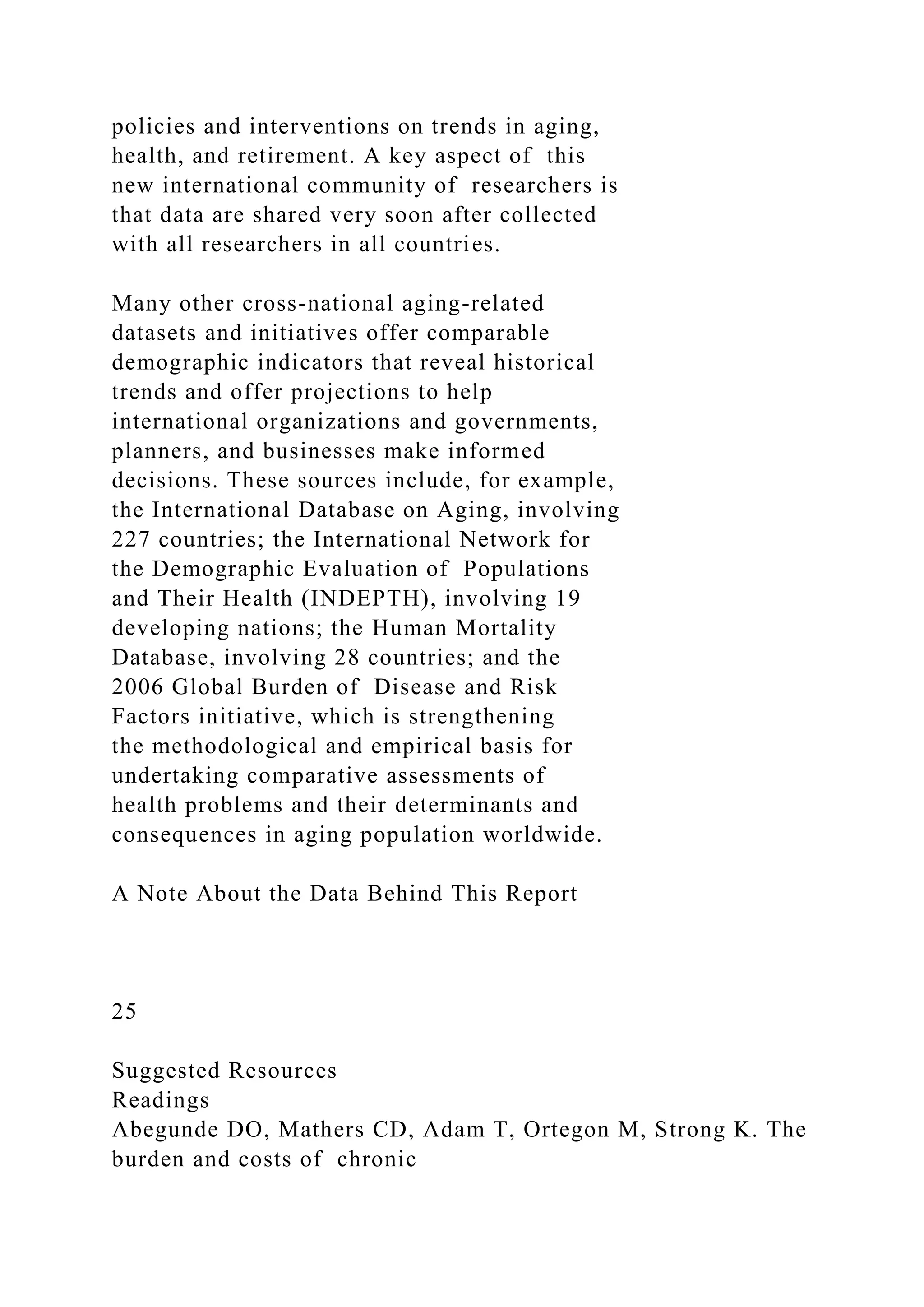 policies and interventions on trends in aging,
health, and retirement. A key aspect of this
new international community of researchers is
that data are shared very soon after collected
with all researchers in all countries.
Many other cross-national aging-related
datasets and initiatives offer comparable
demographic indicators that reveal historical
trends and offer projections to help
international organizations and governments,
planners, and businesses make informed
decisions. These sources include, for example,
the International Database on Aging, involving
227 countries; the International Network for
the Demographic Evaluation of Populations
and Their Health (INDEPTH), involving 19
developing nations; the Human Mortality
Database, involving 28 countries; and the
2006 Global Burden of Disease and Risk
Factors initiative, which is strengthening
the methodological and empirical basis for
undertaking comparative assessments of
health problems and their determinants and
consequences in aging population worldwide.
A Note About the Data Behind This Report
25
Suggested Resources
Readings
Abegunde DO, Mathers CD, Adam T, Ortegon M, Strong K. The
burden and costs of chronic
 