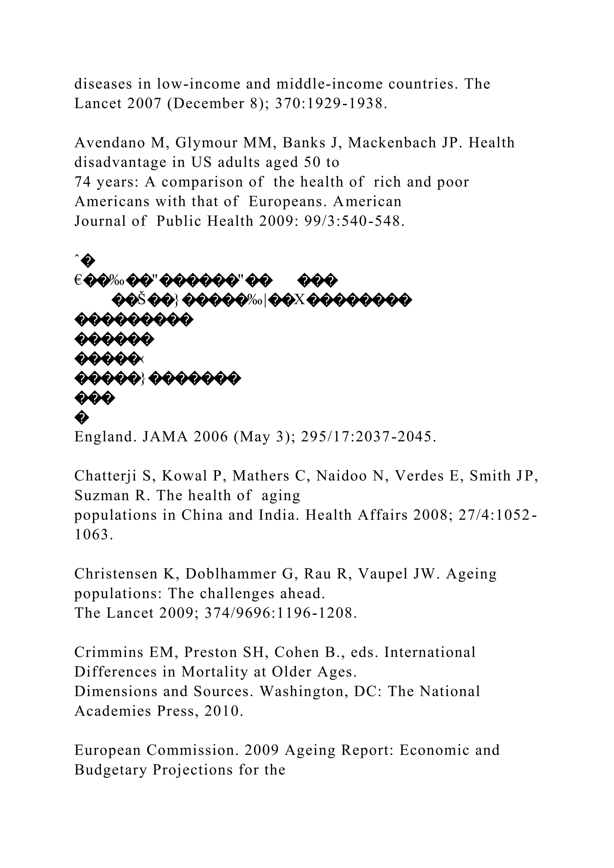diseases in low-income and middle-income countries. The
Lancet 2007 (December 8); 370:1929-1938.
Avendano M, Glymour MM, Banks J, Mackenbach JP. Health
disadvantage in US adults aged 50 to
74 years: A comparison of the health of rich and poor
Americans with that of Europeans. American
Journal of Public Health 2009: 99/3:540-548.
ˆ�
€��‰��"������"�� ���
��Š��}�����‰|��X��������
���������
������
�����‹
�����}�������
���
�
England. JAMA 2006 (May 3); 295/17:2037-2045.
Chatterji S, Kowal P, Mathers C, Naidoo N, Verdes E, Smith JP,
Suzman R. The health of aging
populations in China and India. Health Affairs 2008; 27/4:1052-
1063.
Christensen K, Doblhammer G, Rau R, Vaupel JW. Ageing
populations: The challenges ahead.
The Lancet 2009; 374/9696:1196-1208.
Crimmins EM, Preston SH, Cohen B., eds. International
Differences in Mortality at Older Ages.
Dimensions and Sources. Washington, DC: The National
Academies Press, 2010.
European Commission. 2009 Ageing Report: Economic and
Budgetary Projections for the
 