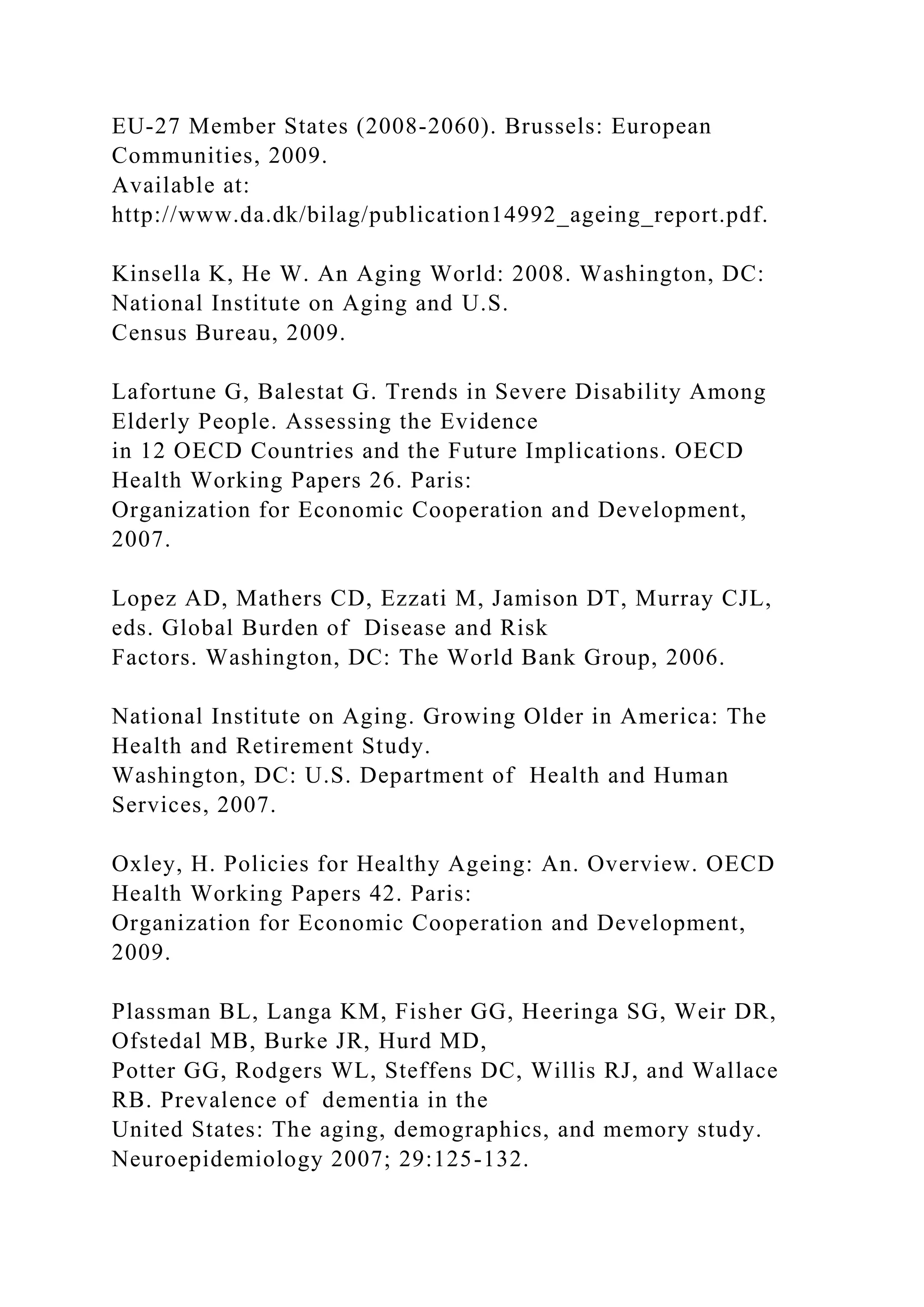 EU-27 Member States (2008-2060). Brussels: European
Communities, 2009.
Available at:
http://www.da.dk/bilag/publication14992_ageing_report.pdf.
Kinsella K, He W. An Aging World: 2008. Washington, DC:
National Institute on Aging and U.S.
Census Bureau, 2009.
Lafortune G, Balestat G. Trends in Severe Disability Among
Elderly People. Assessing the Evidence
in 12 OECD Countries and the Future Implications. OECD
Health Working Papers 26. Paris:
Organization for Economic Cooperation and Development,
2007.
Lopez AD, Mathers CD, Ezzati M, Jamison DT, Murray CJL,
eds. Global Burden of Disease and Risk
Factors. Washington, DC: The World Bank Group, 2006.
National Institute on Aging. Growing Older in America: The
Health and Retirement Study.
Washington, DC: U.S. Department of Health and Human
Services, 2007.
Oxley, H. Policies for Healthy Ageing: An. Overview. OECD
Health Working Papers 42. Paris:
Organization for Economic Cooperation and Development,
2009.
Plassman BL, Langa KM, Fisher GG, Heeringa SG, Weir DR,
Ofstedal MB, Burke JR, Hurd MD,
Potter GG, Rodgers WL, Steffens DC, Willis RJ, and Wallace
RB. Prevalence of dementia in the
United States: The aging, demographics, and memory study.
Neuroepidemiology 2007; 29:125-132.
 
