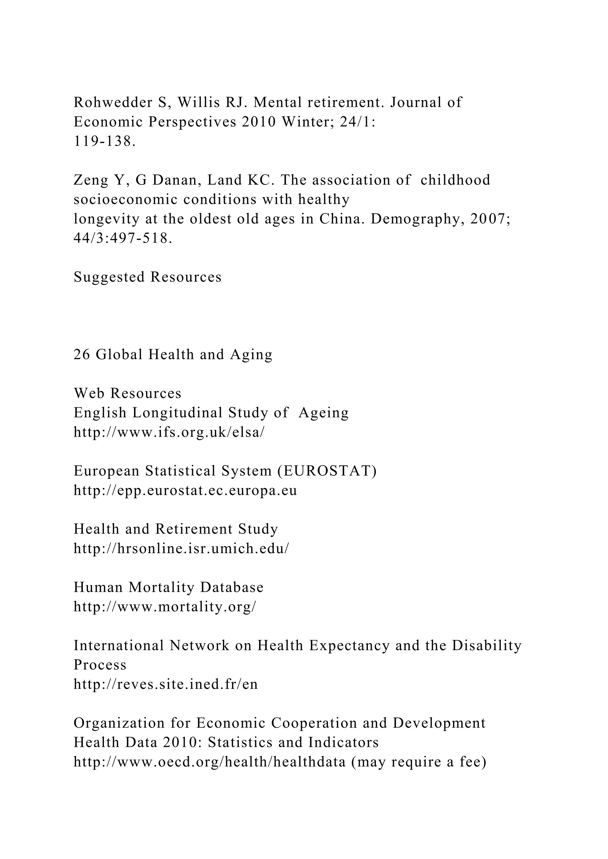Rohwedder S, Willis RJ. Mental retirement. Journal of
Economic Perspectives 2010 Winter; 24/1:
119-138.
Zeng Y, G Danan, Land KC. The association of childhood
socioeconomic conditions with healthy
longevity at the oldest old ages in China. Demography, 2007;
44/3:497-518.
Suggested Resources
26 Global Health and Aging
Web Resources
English Longitudinal Study of Ageing
http://www.ifs.org.uk/elsa/
European Statistical System (EUROSTAT)
http://epp.eurostat.ec.europa.eu
Health and Retirement Study
http://hrsonline.isr.umich.edu/
Human Mortality Database
http://www.mortality.org/
International Network on Health Expectancy and the Disability
Process
http://reves.site.ined.fr/en
Organization for Economic Cooperation and Development
Health Data 2010: Statistics and Indicators
http://www.oecd.org/health/healthdata (may require a fee)
 