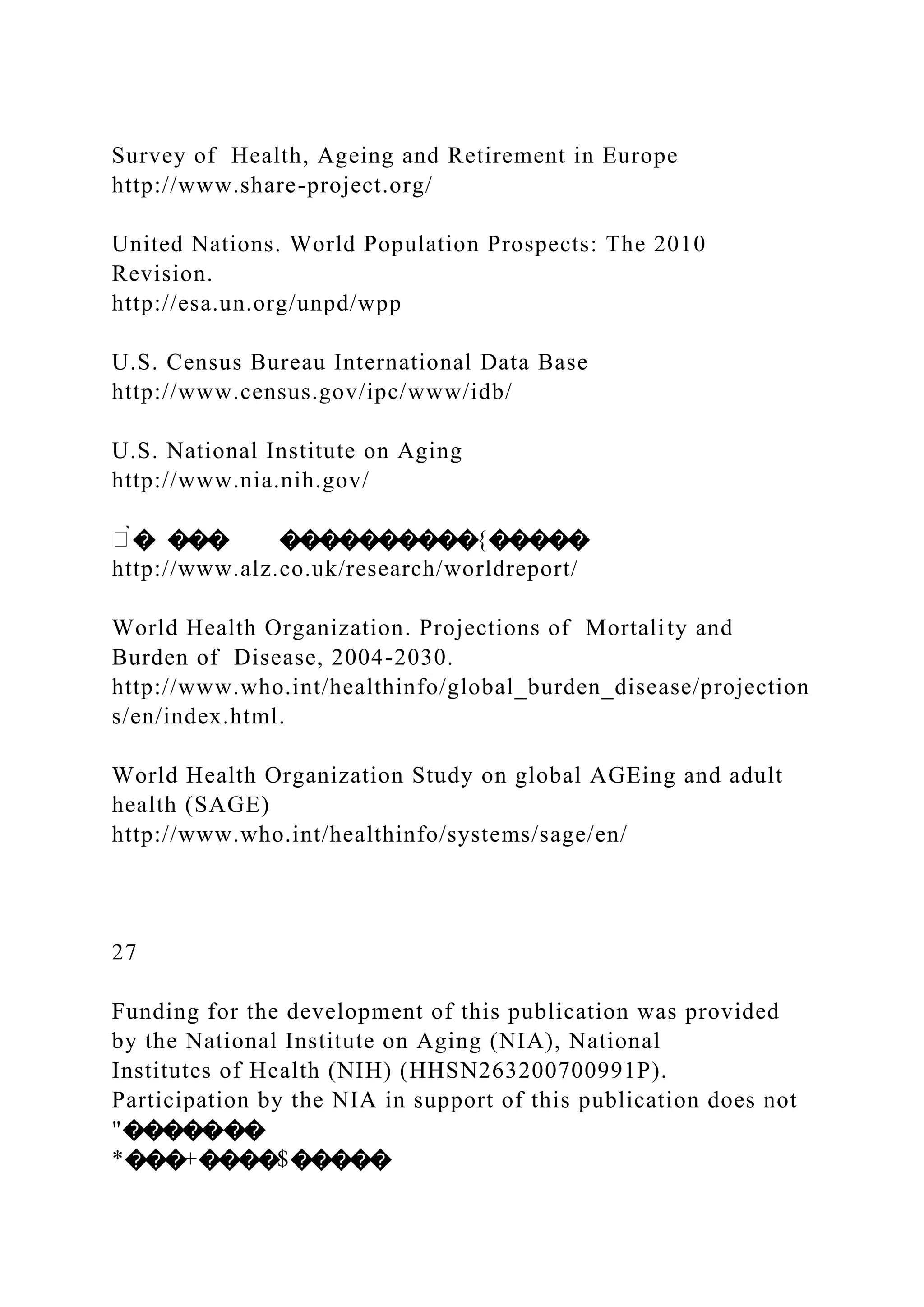 Survey of Health, Ageing and Retirement in Europe
http://www.share-project.org/
United Nations. World Population Prospects: The 2010
Revision.
http://esa.un.org/unpd/wpp
U.S. Census Bureau International Data Base
http://www.census.gov/ipc/www/idb/
U.S. National Institute on Aging
http://www.nia.nih.gov/
�̀� ��� ����������{�����
http://www.alz.co.uk/research/worldreport/
World Health Organization. Projections of Mortality and
Burden of Disease, 2004-2030.
http://www.who.int/healthinfo/global_burden_disease/projection
s/en/index.html.
World Health Organization Study on global AGEing and adult
health (SAGE)
http://www.who.int/healthinfo/systems/sage/en/
27
Funding for the development of this publication was provided
by the National Institute on Aging (NIA), National
Institutes of Health (NIH) (HHSN263200700991P).
Participation by the NIA in support of this publication does not
"�������
*���+����$�����
 