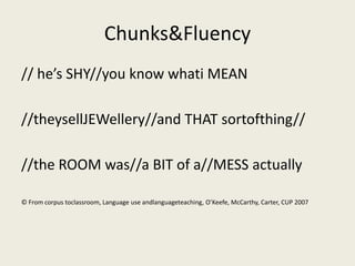 Chunks&Fluency
// he’s SHY//you know whati MEAN

//theysellJEWellery//and THAT sortofthing//

//the ROOM was//a BIT of a//MESS actually

© From corpus toclassroom, Language use andlanguageteaching, O’Keefe, McCarthy, Carter, CUP 2007
 