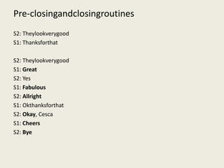 Pre-closingandclosingroutines
S2: Theylookverygood
S1: Thanksforthat

S2: Theylookverygood
S1: Great
S2: Yes
S1: Fabulous
S2: Allright
S1: Okthanksforthat
S2: Okay, Cesca
S1: Cheers
S2: Bye
 