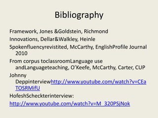 Bibliography
Framework, Jones &Goldstein, Richmond
Innovations, Dellar&Walkley, Heinle
Spokenfluencyrevistited, McCarthy, EnglishProfile Journal
  2010
From corpus toclassroomLanguage use
  andLanguageteaching, O’Keefe, McCarthy, Carter, CUP
Johnny
  Deppinterviewhttp://www.youtube.com/watch?v=CEa
  TOSRMifU
HofeshScheckterinterview:
http://www.youtube.com/watch?v=M_320PSjNok
 