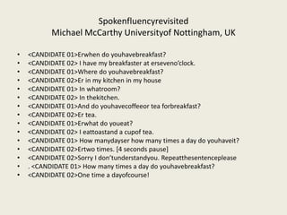 Spokenfluencyrevisited
           Michael McCarthy Universityof Nottingham, UK

•   <CANDIDATE 01>Erwhen do youhavebreakfast?
•   <CANDIDATE 02> I have my breakfaster at erseveno’clock.
•   <CANDIDATE 01>Where do youhavebreakfast?
•   <CANDIDATE 02>Er in my kitchen in my house
•   <CANDIDATE 01> In whatroom?
•   <CANDIDATE 02> In thekitchen.
•   <CANDIDATE 01>And do youhavecoffeeor tea forbreakfast?
•   <CANDIDATE 02>Er tea.
•   <CANDIDATE 01>Erwhat do youeat?
•   <CANDIDATE 02> I eattoastand a cupof tea.
•   <CANDIDATE 01> How manydayser how many times a day do youhaveit?
•   <CANDIDATE 02>Ertwo times. [4 seconds pause]
•   <CANDIDATE 02>Sorry I don’tunderstandyou. Repeatthesentenceplease
•   . <CANDIDATE 01> How many times a day do youhavebreakfast?
•   <CANDIDATE 02>One time a dayofcourse!
 