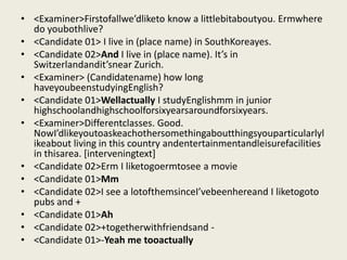 • <Examiner>Firstofallwe’dliketo know a littlebitaboutyou. Ermwhere
  do youbothlive?
• <Candidate 01> I live in (place name) in SouthKoreayes.
• <Candidate 02>And I live in (place name). It’s in
  Switzerlandandit’snear Zurich.
• <Examiner> (Candidatename) how long
  haveyoubeenstudyingEnglish?
• <Candidate 01>Wellactually I studyEnglishmm in junior
  highschoolandhighschoolforsixyearsaroundforsixyears.
• <Examiner>Differentclasses. Good.
  NowI’dlikeyoutoaskeachothersomethingaboutthingsyouparticularlyl
  ikeabout living in this country andentertainmentandleisurefacilities
  in thisarea. [interveningtext]
• <Candidate 02>Erm I liketogoermtosee a movie
• <Candidate 01>Mm
• <Candidate 02>I see a lotofthemsinceI’vebeenhereand I liketogoto
  pubs and +
• <Candidate 01>Ah
• <Candidate 02>+togetherwithfriendsand -
• <Candidate 01>-Yeah me tooactually
 