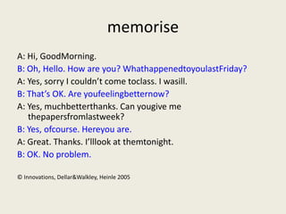 memorise
A: Hi, GoodMorning.
B: Oh, Hello. How are you? WhathappenedtoyoulastFriday?
A: Yes, sorry I couldn’t come toclass. I wasill.
B: That’s OK. Are youfeelingbetternow?
A: Yes, muchbetterthanks. Can yougive me
   thepapersfromlastweek?
B: Yes, ofcourse. Hereyou are.
A: Great. Thanks. I’lllook at themtonight.
B: OK. No problem.

© Innovations, Dellar&Walkley, Heinle 2005
 