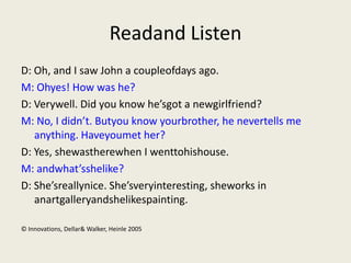 Readand Listen
D: Oh, and I saw John a coupleofdays ago.
M: Ohyes! How was he?
D: Verywell. Did you know he’sgot a newgirlfriend?
M: No, I didn’t. Butyou know yourbrother, he nevertells me
   anything. Haveyoumet her?
D: Yes, shewastherewhen I wenttohishouse.
M: andwhat’sshelike?
D: She’sreallynice. She’sveryinteresting, sheworks in
   anartgalleryandshelikespainting.

© Innovations, Dellar& Walker, Heinle 2005
 
