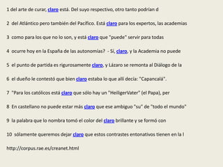 1 del arte de curar, claro está. Del suyo respectivo, otro tanto podrían d

2 del Atlántico pero también del Pacífico. Está claro para los expertos, las academias

3 como para los que no lo son, y está claro que "puede" servir para todas

4 ocurre hoy en la España de las autonomías? - Sí, claro, y la Academia no puede

5 el punto de partida es rigurosamente claro, y Lázaro se remonta al Diálogo de la

6 el dueño le contestó que bien claro estaba lo que allí decía: "Capancalá".

7 "Para los católicos está claro que sólo hay un "HeiligerVater" (el Papa), per

8 En castellano no puede estar más claro que ese ambiguo "su" de "todo el mundo"

9 la palabra que lo nombra tomó el color del claro brillante y se formó con

10 sólamente queremos dejar claro que estos contrastes entonativos tienen en la l

http://corpus.rae.es/creanet.html
 