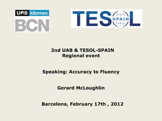 2nd UAB & TESOL-SPAIN
       Regional event


Speaking: Accuracy to Fluency


     Gerard McLoughlin


Barcelona, February 17th , 2012
 