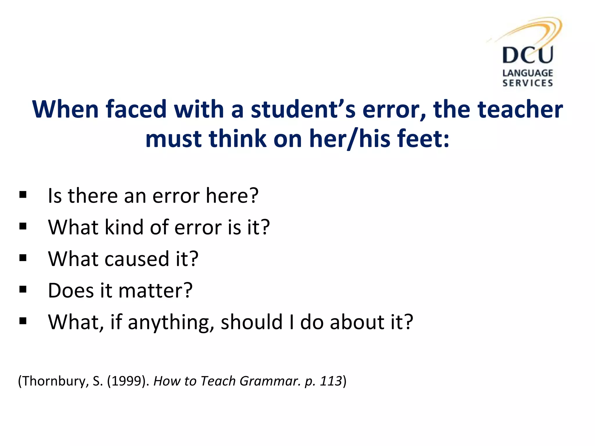 When faced with a student’s error, the teacher
must think on her/his feet:
 Is there an error here?
 What kind of error is it?
 What caused it?
 Does it matter?
 What, if anything, should I do about it?
(Thornbury, S. (1999). How to Teach Grammar. p. 113)
 