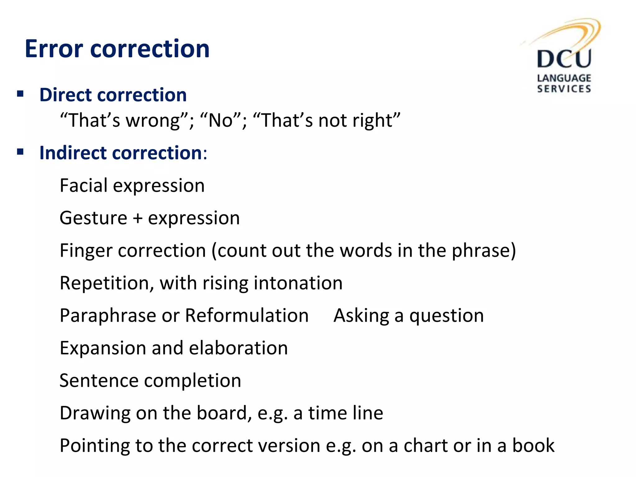  Direct correction
“That’s wrong”; “No”; “That’s not right”
 Indirect correction:
Facial expression
Gesture + expression
Finger correction (count out the words in the phrase)
Repetition, with rising intonation
Paraphrase or Reformulation Asking a question
Expansion and elaboration
Sentence completion
Drawing on the board, e.g. a time line
Pointing to the correct version e.g. on a chart or in a book
Error correction
 