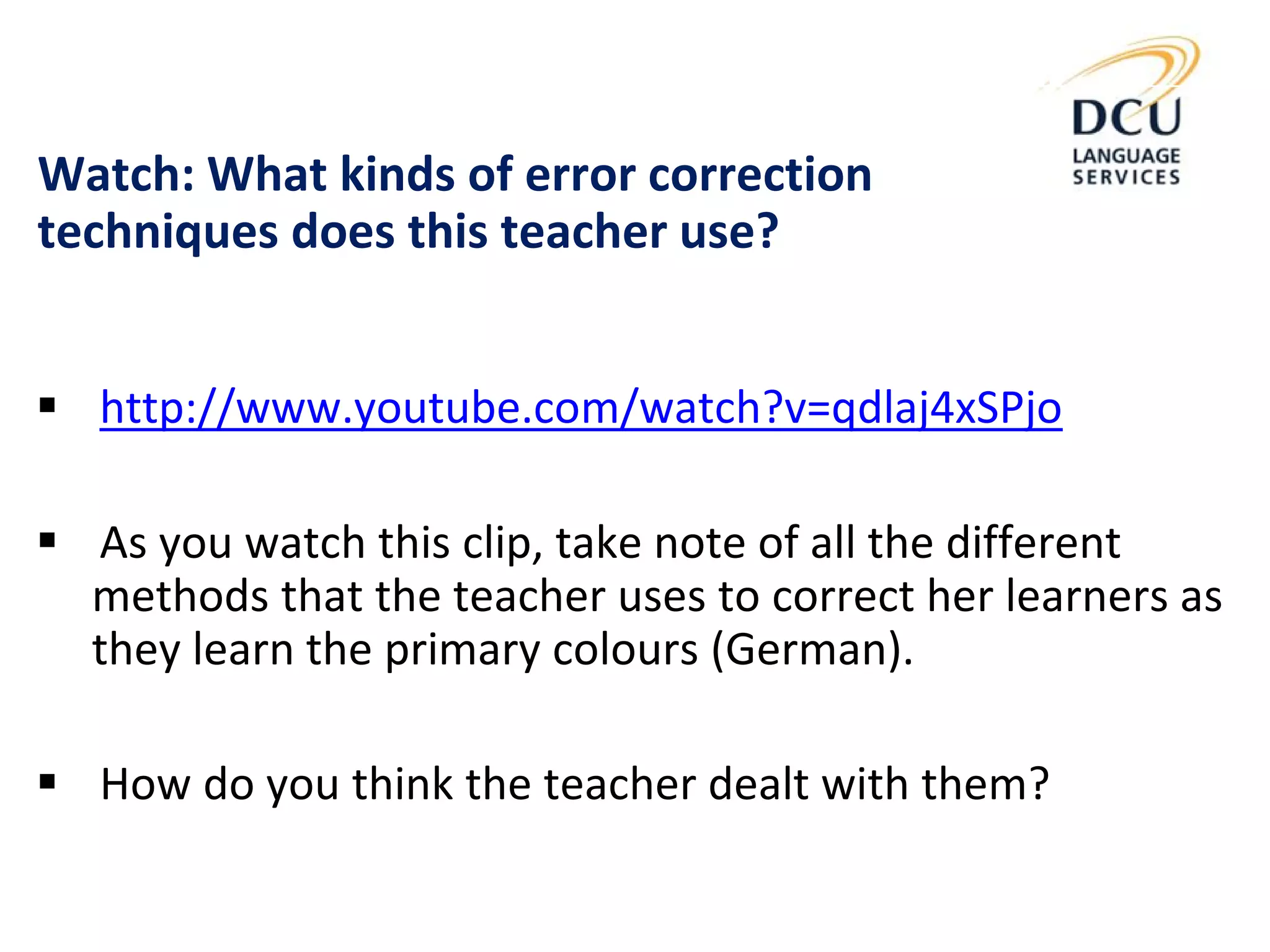 Watch: What kinds of error correction
techniques does this teacher use?
 http://www.youtube.com/watch?v=qdlaj4xSPjo
 As you watch this clip, take note of all the different
methods that the teacher uses to correct her learners as
they learn the primary colours (German).
 How do you think the teacher dealt with them?
 