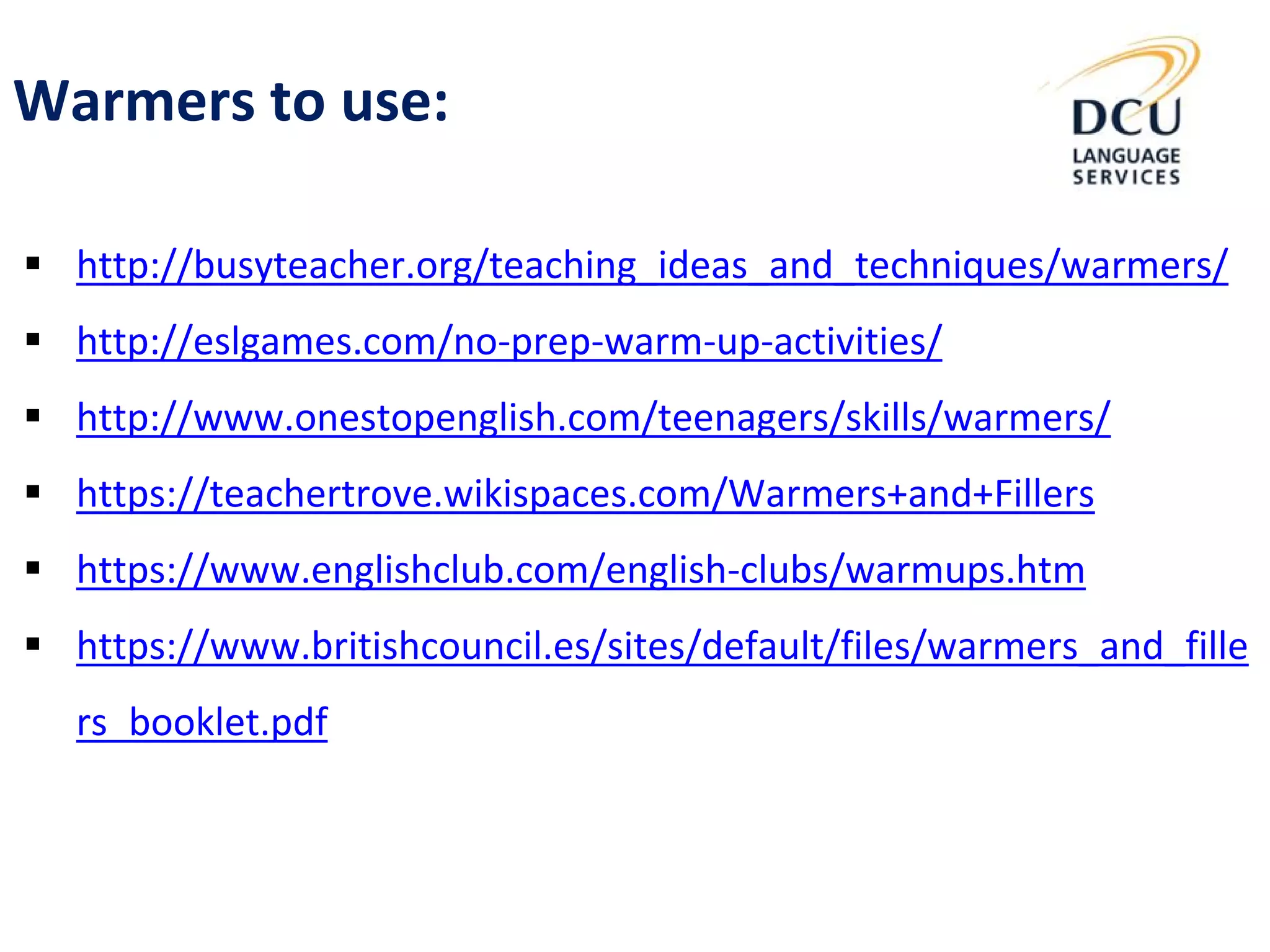 Warmers to use:
 http://busyteacher.org/teaching_ideas_and_techniques/warmers/
 http://eslgames.com/no-prep-warm-up-activities/
 http://www.onestopenglish.com/teenagers/skills/warmers/
 https://teachertrove.wikispaces.com/Warmers+and+Fillers
 https://www.englishclub.com/english-clubs/warmups.htm
 https://www.britishcouncil.es/sites/default/files/warmers_and_fille
rs_booklet.pdf
 