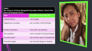 Hello!
My name is Viviana Margarita Gonzalez Chima, I live in the
town of Sampues Sucre.
Age: I am thirty-one years old
Marital status: I am single
Telephone number: My number is 3012573634
Family members: I live with my parents
Occupation I am a student of psychology
Favorite Sport My favorite sport is basketball
Favorite singer My favorite Singer is shakira