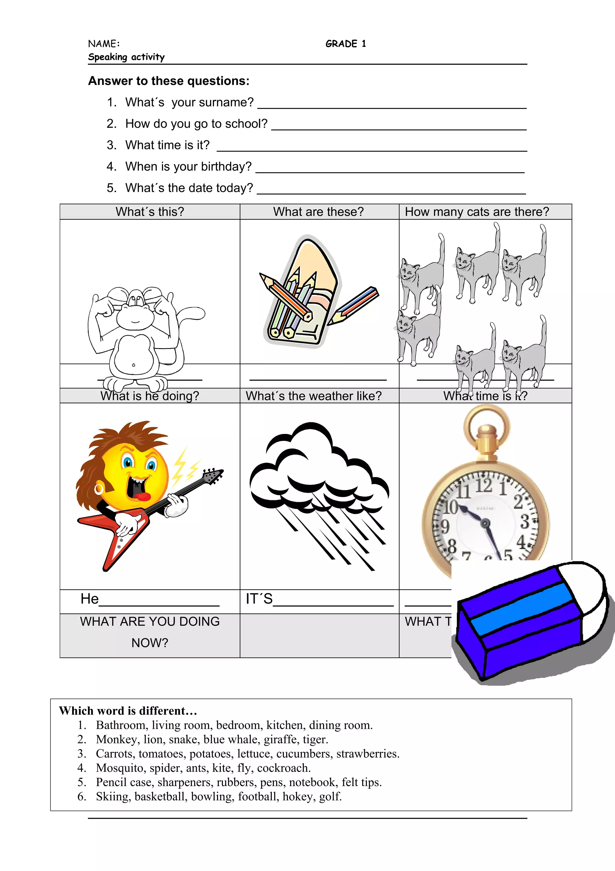 NAME: GRADE 1
Speaking activity
Answer to these questions:
1. What´s your surname? _______________________________________
2. How do you go to school? _____________________________________
3. What time is it? _____________________________________________
4. When is your birthday? _______________________________________
5. What´s the date today? _______________________________________
What´s this? What are these? How many cats are there?
_____________ _________________ _________________
What is he doing? What´s the weather like? What time is it?
He_______________ IT´S_______________ ________________
WHAT ARE YOU DOING WHAT TIME IS IT NOW?
NOW?
Which word is different…
1. Bathroom, living room, bedroom, kitchen, dining room.
2. Monkey, lion, snake, blue whale, giraffe, tiger.
3. Carrots, tomatoes, potatoes, lettuce, cucumbers, strawberries.
4. Mosquito, spider, ants, kite, fly, cockroach.
5. Pencil case, sharpeners, rubbers, pens, notebook, felt tips.
6. Skiing, basketball, bowling, football, hokey, golf.