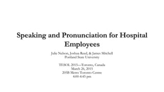 Speaking and Pronunciation for Hospital
Employees
Julie Nelson, Joshua Reed, & James Mitchell
Portland State University
TESOL 2015—Toronto, Canada
March 26, 2015
205B Metro Toronto Centre
4:00-4:45 pm
 