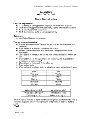 Speaking Lesson – Step By Step Instructions – Level A: Employment - Occupations
T. Miller - 2008 1
Occupations
What Do You Do?
Step by Step Instructions
CASAS Competencies:
0.1.2 Identify or use appropriate language for information purposes
0.2.1 Respond appropriately to common personal information questions
4.1.8 Identify common occupations
4.8.1 Demonstrate ability to work cooperatively
Outcomes:
Identify job titles and occupations
Teacher prep and materials:
Prepare a handout with a list of all learner’s names for Group Practice
(optional)
Write names of all learners present on the board
Several sets of Flashcards A-G; flashcards show professions to be
discussed*
Class copies of Handouts 1a and 1b, with same pictures and written job
tiles
Overhead Slides of Transparencies 1a, 1b and1c, with illustrations of
professions to be discussed*
Class copies of Homework A, for follow-up
Overhead projector
Write on board, overhead slide, or bring large cards with written phrases:
I am I'm
You are You're
He is He's
She is She's
They are They're
We are We're
*Note: If a class consists of a prevalent language group, teacher may be able to
anticipate a specific pronunciation problem, and prepare to address it at this
point.
Why?
What does he do? What is his job?
What does she do? What is her job?
What do you do? What is your job?
 