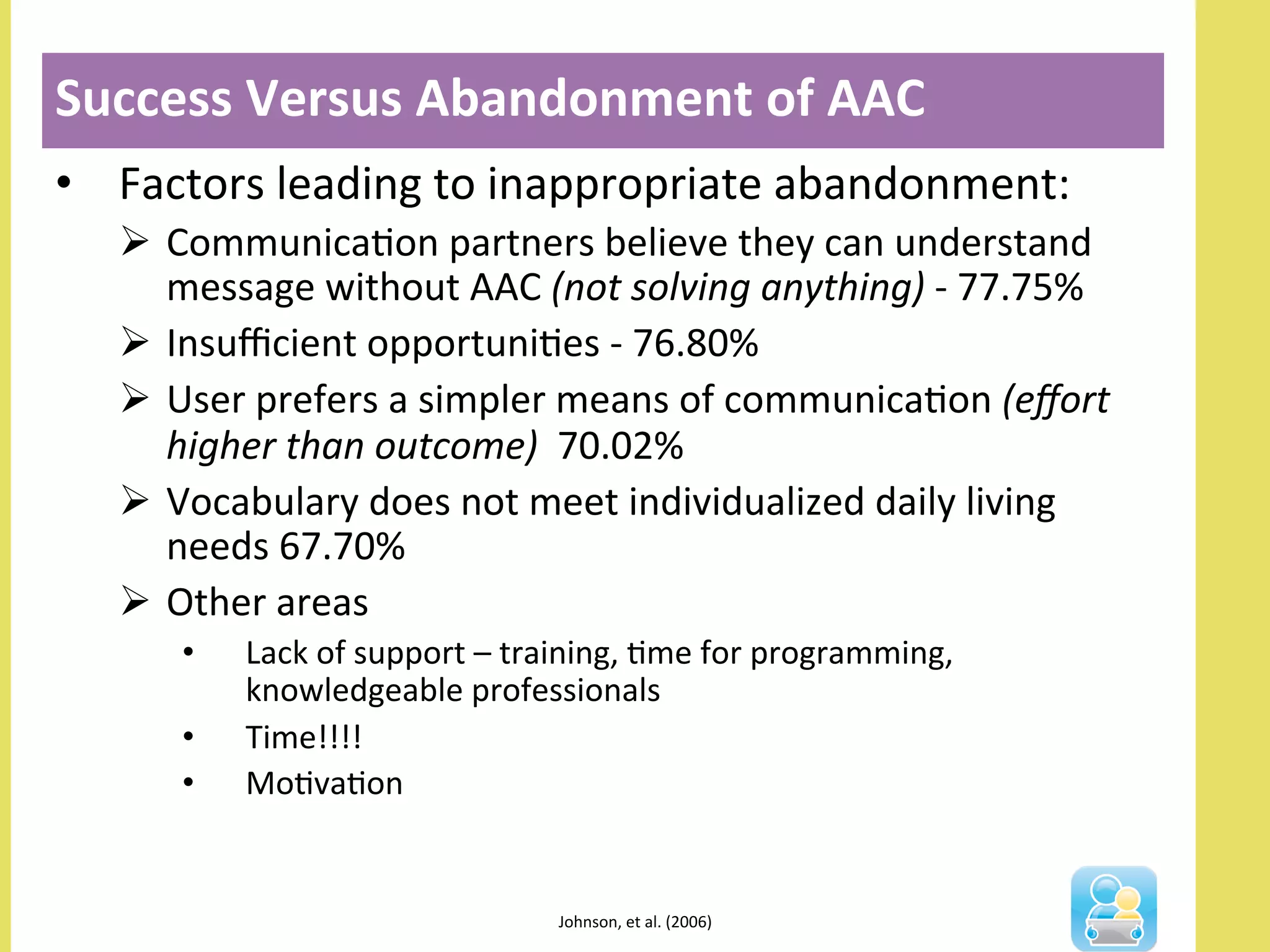 •  Factors	
  leading	
  to	
  inappropriate	
  abandonment:	
  
Ø  CommunicaNon	
  partners	
  believe	
  they	
  can	
  understand	
  
message	
  without	
  AAC	
  (not	
  solving	
  anything)	
  -­‐	
  77.75%	
  
Ø  Insuﬃcient	
  opportuniNes	
  -­‐	
  76.80%	
  	
  
Ø  User	
  prefers	
  a	
  simpler	
  means	
  of	
  communicaNon	
  (eﬀort	
  
higher	
  than	
  outcome)	
  	
  70.02%	
  	
  
Ø  Vocabulary	
  does	
  not	
  meet	
  individualized	
  daily	
  living	
  
needs	
  67.70%	
  
Ø  Other	
  areas	
  	
  
•  Lack	
  of	
  support	
  –	
  training,	
  Nme	
  for	
  programming,	
  
knowledgeable	
  professionals	
  
•  Time!!!!	
  
•  MoNvaNon	
  
Success	
  Versus	
  Abandonment	
  of	
  AAC	
  
	
  
Johnson,	
  et	
  al.	
  (2006)	
  	
  
 