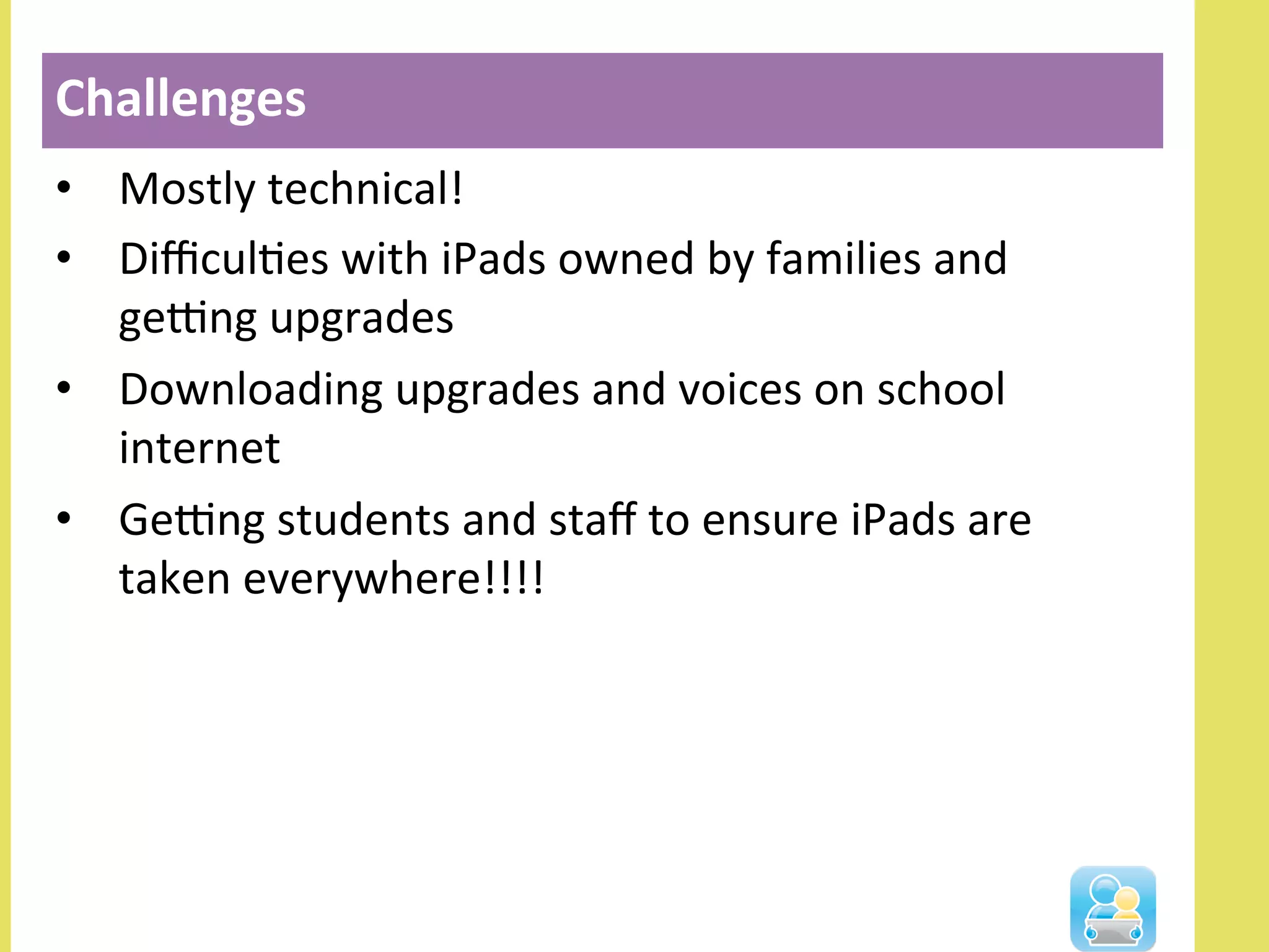 •  Mostly	
  technical!	
  
•  DiﬃculNes	
  with	
  iPads	
  owned	
  by	
  families	
  and	
  
geOng	
  upgrades	
  
•  Downloading	
  upgrades	
  and	
  voices	
  on	
  school	
  
internet	
  
•  GeOng	
  students	
  and	
  staﬀ	
  to	
  ensure	
  iPads	
  are	
  
taken	
  everywhere!!!!	
  
Challenges	
  	
  
 