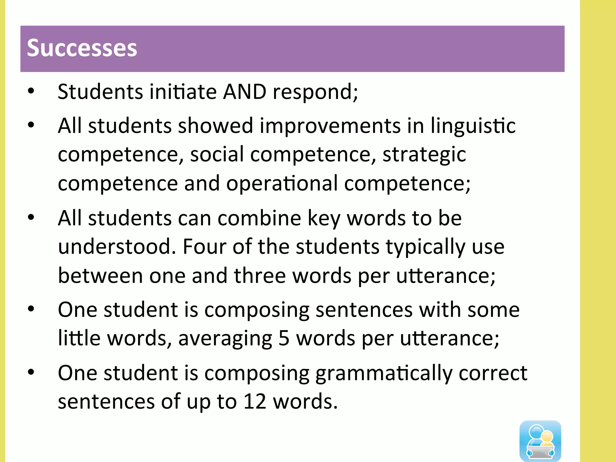 •  Students	
  iniNate	
  AND	
  respond;	
  
•  All	
  students	
  showed	
  improvements	
  in	
  linguisNc	
  
competence,	
  social	
  competence,	
  strategic	
  
competence	
  and	
  operaNonal	
  competence;	
  
•  All	
  students	
  can	
  combine	
  key	
  words	
  to	
  be	
  
understood.	
  Four	
  of	
  the	
  students	
  typically	
  use	
  
between	
  one	
  and	
  three	
  words	
  per	
  ulerance;	
  
•  One	
  student	
  is	
  composing	
  sentences	
  with	
  some	
  
lille	
  words,	
  averaging	
  5	
  words	
  per	
  ulerance;	
  
•  One	
  student	
  is	
  composing	
  grammaNcally	
  correct	
  
sentences	
  of	
  up	
  to	
  12	
  words.	
  
Successes	
  
 