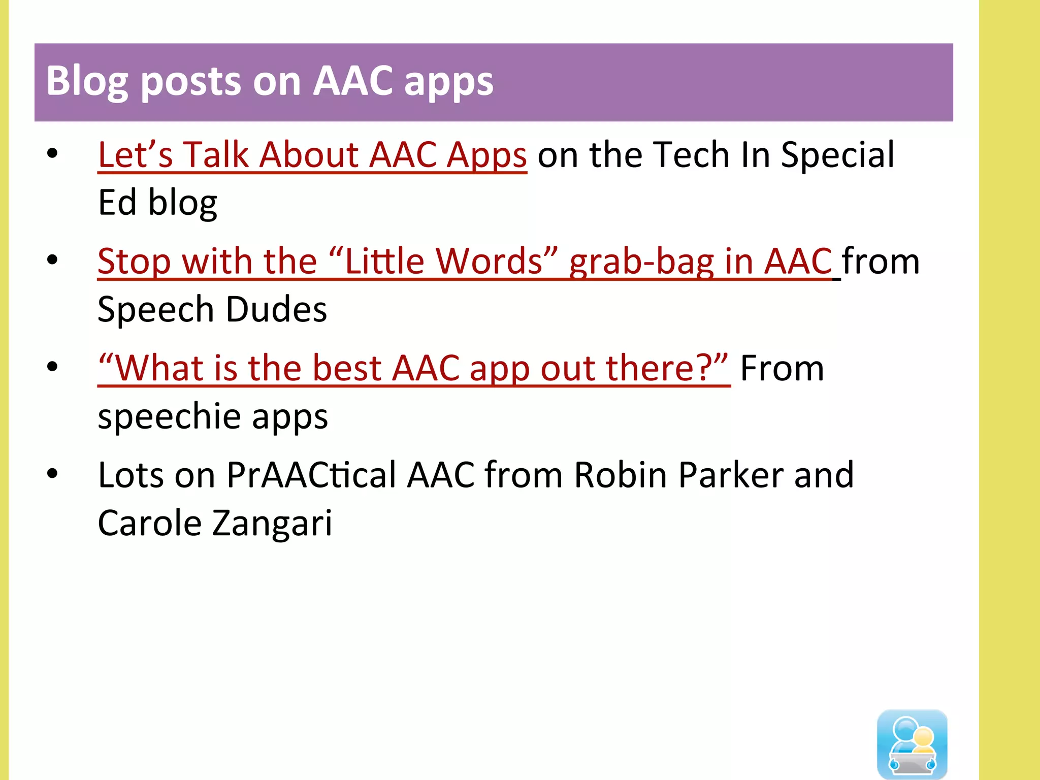 •  Let’s	
  Talk	
  About	
  AAC	
  Apps	
  on	
  the	
  Tech	
  In	
  Special	
  
Ed	
  blog	
  
•  Stop	
  with	
  the	
  “Lille	
  Words”	
  grab-­‐bag	
  in	
  AAC	
  from	
  
Speech	
  Dudes	
  
•  “What	
  is	
  the	
  best	
  AAC	
  app	
  out	
  there?”	
  From	
  
speechie	
  apps	
  
•  Lots	
  on	
  PrAACNcal	
  AAC	
  from	
  Robin	
  Parker	
  and	
  
Carole	
  Zangari	
  
Blog	
  posts	
  on	
  AAC	
  apps	
  
 
