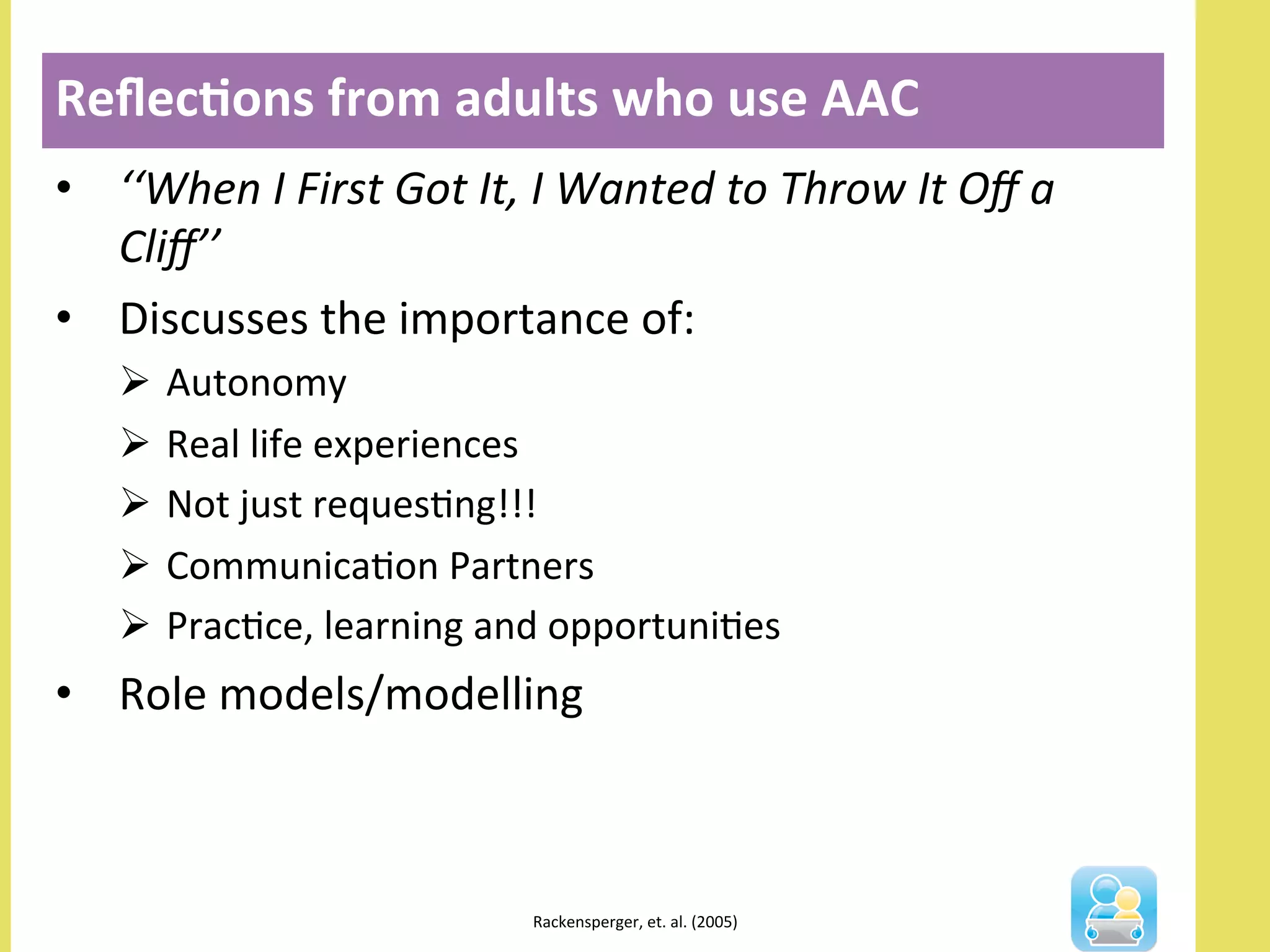 •  ‘‘When	
  I	
  First	
  Got	
  It,	
  I	
  Wanted	
  to	
  Throw	
  It	
  Oﬀ	
  a	
  
Cliﬀ’’	
  
•  Discusses	
  the	
  importance	
  of:	
  
Ø  Autonomy	
  
Ø  Real	
  life	
  experiences	
  
Ø  Not	
  just	
  requesNng!!!	
  
Ø  CommunicaNon	
  Partners	
  
Ø  PracNce,	
  learning	
  and	
  opportuniNes	
  
•  Role	
  models/modelling	
  	
  
Reﬂec3ons	
  from	
  adults	
  who	
  use	
  AAC	
  
	
  
Rackensperger,	
  et.	
  al.	
  (2005)	
  	
  
 