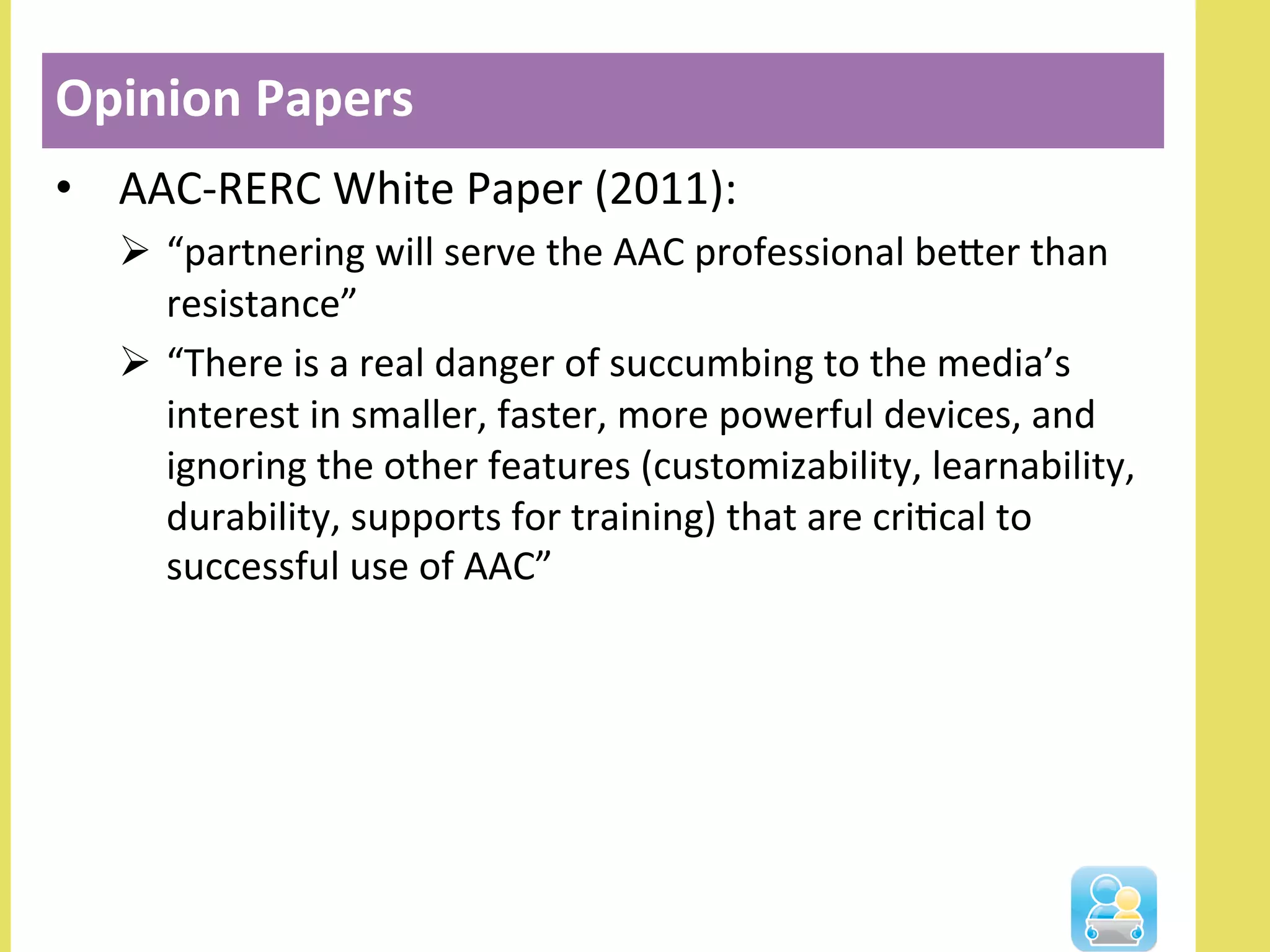 •  AAC-­‐RERC	
  White	
  Paper	
  (2011):	
  
Ø  “partnering	
  will	
  serve	
  the	
  AAC	
  professional	
  beler	
  than	
  
resistance”	
  
Ø  “There	
  is	
  a	
  real	
  danger	
  of	
  succumbing	
  to	
  the	
  media’s	
  
interest	
  in	
  smaller,	
  faster,	
  more	
  powerful	
  devices,	
  and	
  
ignoring	
  the	
  other	
  features	
  (customizability,	
  learnability,	
  
durability,	
  supports	
  for	
  training)	
  that	
  are	
  criNcal	
  to	
  
successful	
  use	
  of	
  AAC”	
  
Opinion	
  Papers	
  
 
