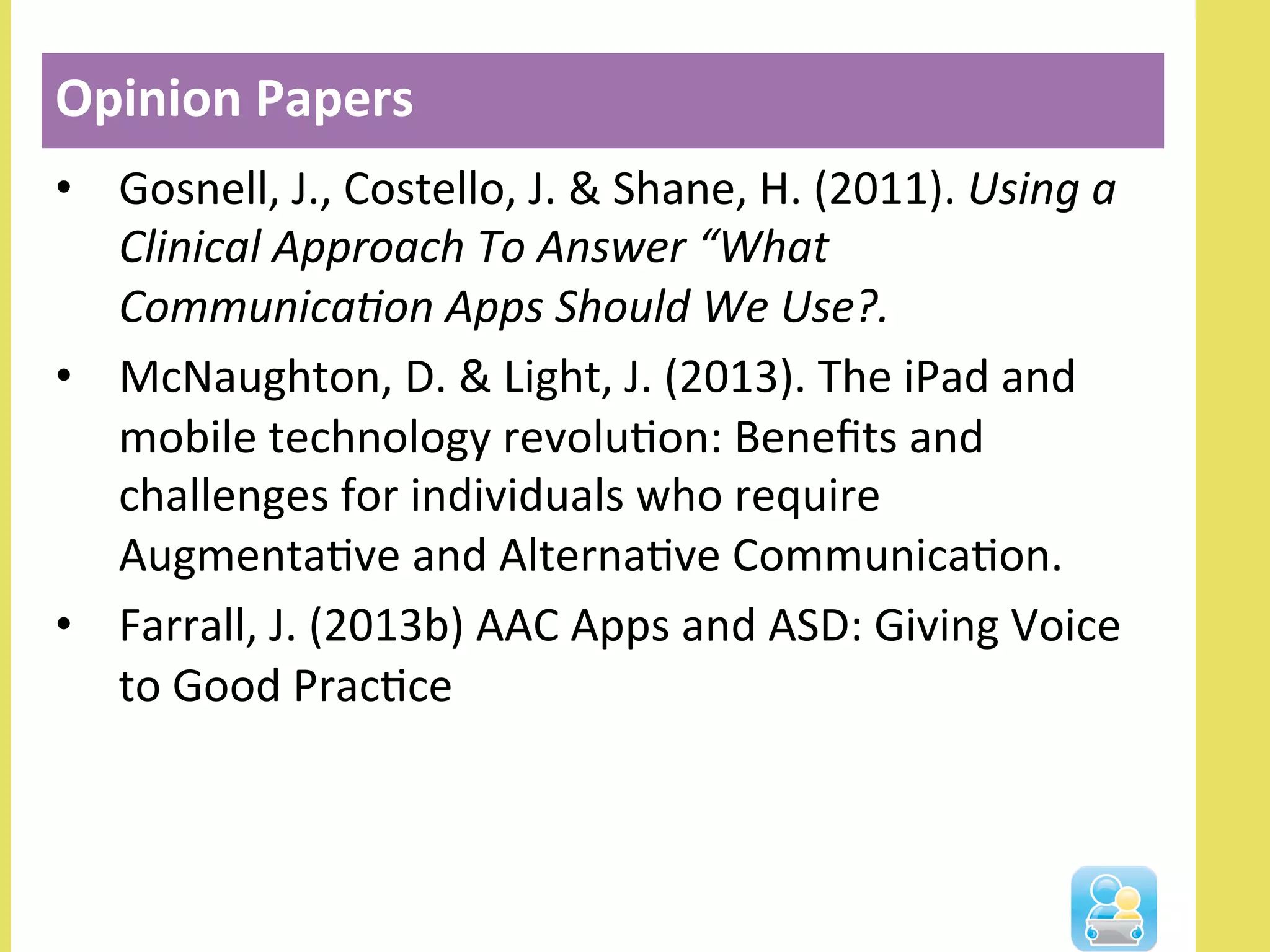 •  Gosnell,	
  J.,	
  Costello,	
  J.	
  &	
  Shane,	
  H.	
  (2011).	
  Using	
  a	
  
Clinical	
  Approach	
  To	
  Answer	
  “What	
  
Communica-on	
  Apps	
  Should	
  We	
  Use?.	
  	
  
•  McNaughton,	
  D.	
  &	
  Light,	
  J.	
  (2013).	
  The	
  iPad	
  and	
  
mobile	
  technology	
  revoluNon:	
  Beneﬁts	
  and	
  
challenges	
  for	
  individuals	
  who	
  require	
  
AugmentaNve	
  and	
  AlternaNve	
  CommunicaNon.	
  	
  
•  Farrall,	
  J.	
  (2013b)	
  AAC	
  Apps	
  and	
  ASD:	
  Giving	
  Voice	
  
to	
  Good	
  PracNce	
  
Opinion	
  Papers	
  
 