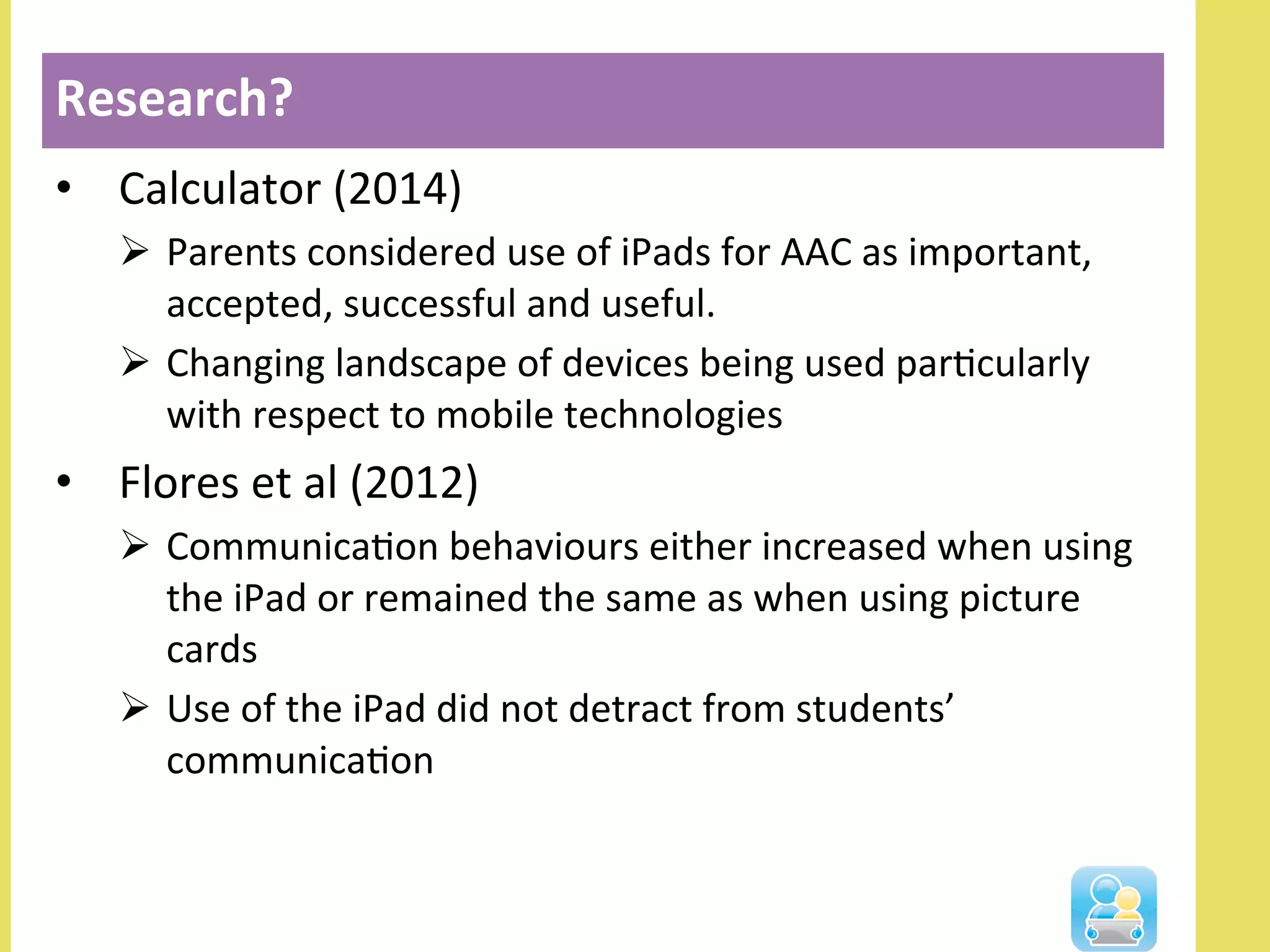 •  Calculator	
  (2014)	
  	
  
Ø  Parents	
  considered	
  use	
  of	
  iPads	
  for	
  AAC	
  as	
  important,	
  
accepted,	
  successful	
  and	
  useful.	
  	
  
Ø  Changing	
  landscape	
  of	
  devices	
  being	
  used	
  parNcularly	
  
with	
  respect	
  to	
  mobile	
  technologies	
  
•  Flores	
  et	
  al	
  (2012)	
  
Ø  CommunicaNon	
  behaviours	
  either	
  increased	
  when	
  using	
  
the	
  iPad	
  or	
  remained	
  the	
  same	
  as	
  when	
  using	
  picture	
  
cards	
  
Ø  Use	
  of	
  the	
  iPad	
  did	
  not	
  detract	
  from	
  students’	
  
communicaNon	
  
Research?	
  
 