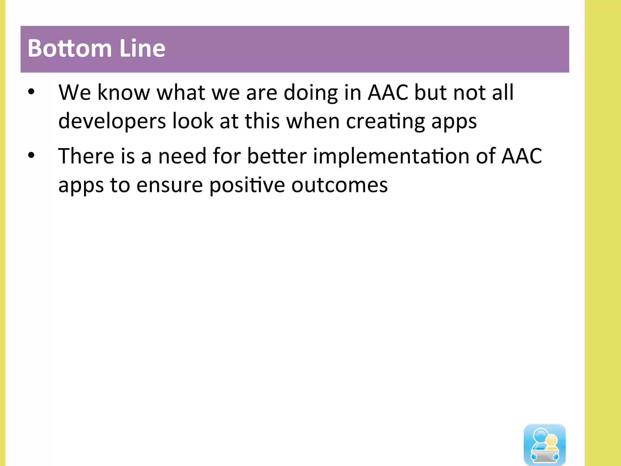 •  We	
  know	
  what	
  we	
  are	
  doing	
  in	
  AAC	
  but	
  not	
  all	
  
developers	
  look	
  at	
  this	
  when	
  creaNng	
  apps	
  
•  There	
  is	
  a	
  need	
  for	
  beler	
  implementaNon	
  of	
  AAC	
  
apps	
  to	
  ensure	
  posiNve	
  outcomes	
  
	
  
BoIom	
  Line	
  
 