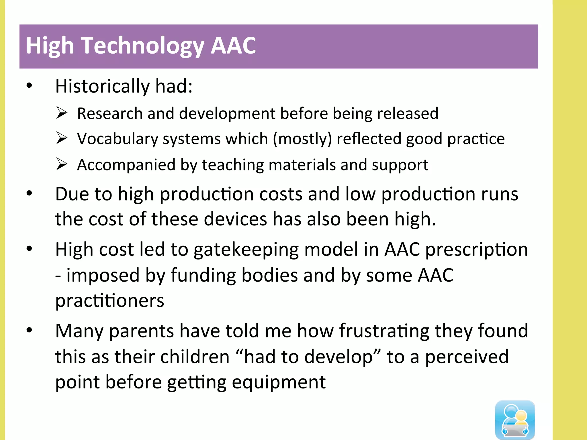 •  Historically	
  had:	
  
Ø  Research	
  and	
  development	
  before	
  being	
  released	
  
Ø  Vocabulary	
  systems	
  which	
  (mostly)	
  reﬂected	
  good	
  pracNce	
  
Ø  Accompanied	
  by	
  teaching	
  materials	
  and	
  support	
  
•  Due	
  to	
  high	
  producNon	
  costs	
  and	
  low	
  producNon	
  runs	
  
the	
  cost	
  of	
  these	
  devices	
  has	
  also	
  been	
  high.	
  
•  High	
  cost	
  led	
  to	
  gatekeeping	
  model	
  in	
  AAC	
  prescripNon	
  
-­‐	
  imposed	
  by	
  funding	
  bodies	
  and	
  by	
  some	
  AAC	
  
pracNNoners	
  
•  Many	
  parents	
  have	
  told	
  me	
  how	
  frustraNng	
  they	
  found	
  
this	
  as	
  their	
  children	
  “had	
  to	
  develop”	
  to	
  a	
  perceived	
  
point	
  before	
  geOng	
  equipment	
  	
  
High	
  Technology	
  AAC	
  
 