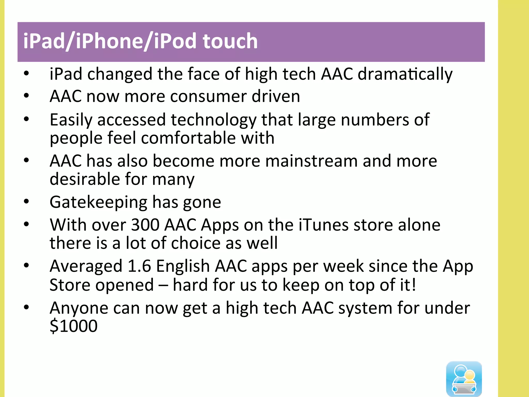 •  iPad	
  changed	
  the	
  face	
  of	
  high	
  tech	
  AAC	
  dramaNcally	
  
•  AAC	
  now	
  more	
  consumer	
  driven	
  
•  Easily	
  accessed	
  technology	
  that	
  large	
  numbers	
  of	
  
people	
  feel	
  comfortable	
  with	
  
•  AAC	
  has	
  also	
  become	
  more	
  mainstream	
  and	
  more	
  
desirable	
  for	
  many	
  
•  Gatekeeping	
  has	
  gone	
  
•  With	
  over	
  300	
  AAC	
  Apps	
  on	
  the	
  iTunes	
  store	
  alone	
  
there	
  is	
  a	
  lot	
  of	
  choice	
  as	
  well	
  
•  Averaged	
  1.6	
  English	
  AAC	
  apps	
  per	
  week	
  since	
  the	
  App	
  
Store	
  opened	
  –	
  hard	
  for	
  us	
  to	
  keep	
  on	
  top	
  of	
  it!	
  
•  Anyone	
  can	
  now	
  get	
  a	
  high	
  tech	
  AAC	
  system	
  for	
  under	
  
$1000	
  
iPad/iPhone/iPod	
  touch	
  
	
  
 
