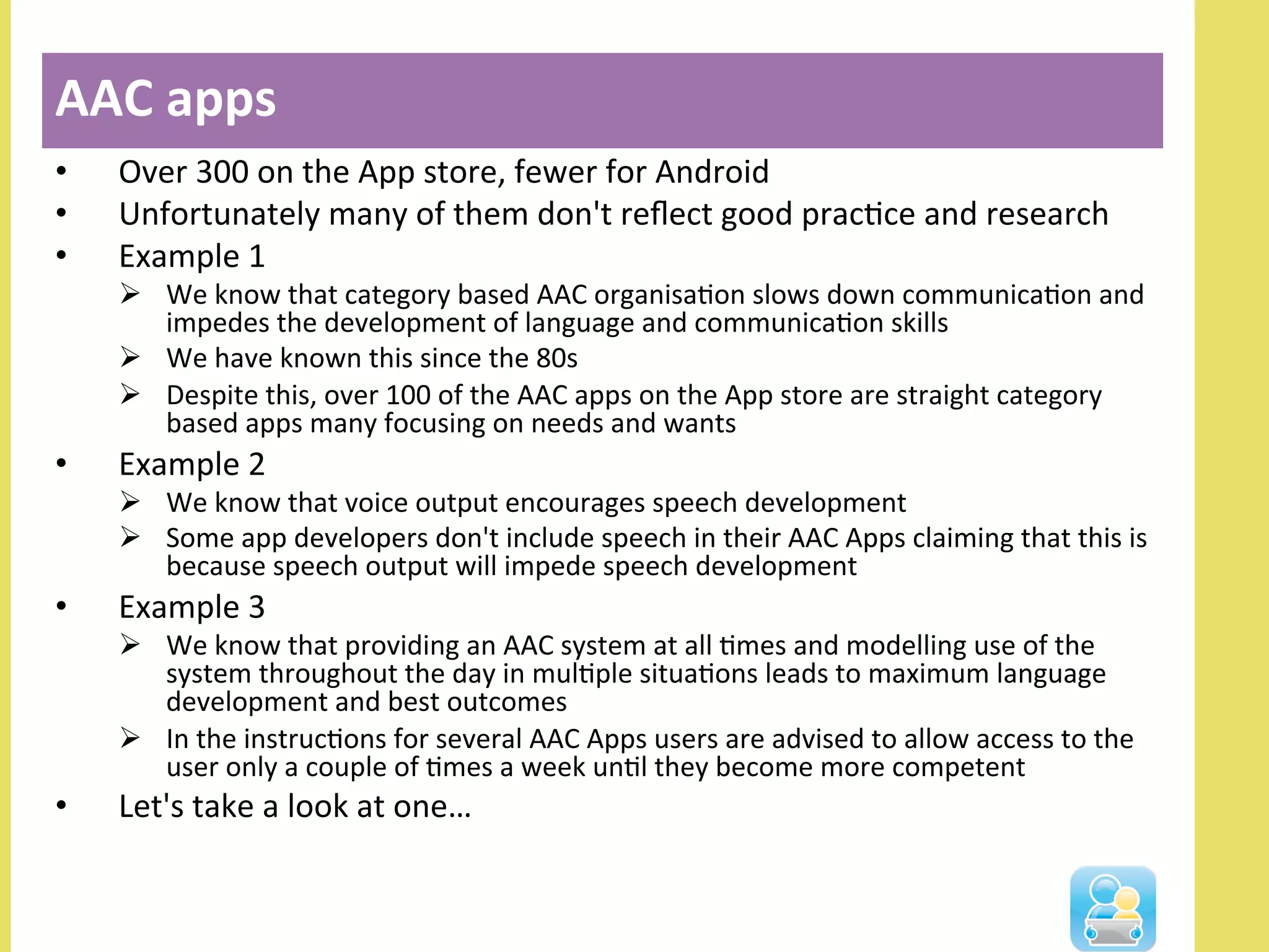 •  Over	
  300	
  on	
  the	
  App	
  store,	
  fewer	
  for	
  Android	
  
•  Unfortunately	
  many	
  of	
  them	
  don't	
  reﬂect	
  good	
  pracNce	
  and	
  research	
  
•  Example	
  1	
  
Ø  We	
  know	
  that	
  category	
  based	
  AAC	
  organisaNon	
  slows	
  down	
  communicaNon	
  and	
  
impedes	
  the	
  development	
  of	
  language	
  and	
  communicaNon	
  skills	
  
Ø  We	
  have	
  known	
  this	
  since	
  the	
  80s	
  
Ø  Despite	
  this,	
  over	
  100	
  of	
  the	
  AAC	
  apps	
  on	
  the	
  App	
  store	
  are	
  straight	
  category	
  
based	
  apps	
  many	
  focusing	
  on	
  needs	
  and	
  wants	
  
•  Example	
  2	
  
Ø  We	
  know	
  that	
  voice	
  output	
  encourages	
  speech	
  development	
  	
  
Ø  Some	
  app	
  developers	
  don't	
  include	
  speech	
  in	
  their	
  AAC	
  Apps	
  claiming	
  that	
  this	
  is	
  
because	
  speech	
  output	
  will	
  impede	
  speech	
  development	
  
•  Example	
  3	
  
Ø  We	
  know	
  that	
  providing	
  an	
  AAC	
  system	
  at	
  all	
  Nmes	
  and	
  modelling	
  use	
  of	
  the	
  
system	
  throughout	
  the	
  day	
  in	
  mulNple	
  situaNons	
  leads	
  to	
  maximum	
  language	
  
development	
  and	
  best	
  outcomes	
  
Ø  In	
  the	
  instrucNons	
  for	
  several	
  AAC	
  Apps	
  users	
  are	
  advised	
  to	
  allow	
  access	
  to	
  the	
  
user	
  only	
  a	
  couple	
  of	
  Nmes	
  a	
  week	
  unNl	
  they	
  become	
  more	
  competent	
  
•  Let's	
  take	
  a	
  look	
  at	
  one…	
  
AAC	
  apps	
  
	
  
 