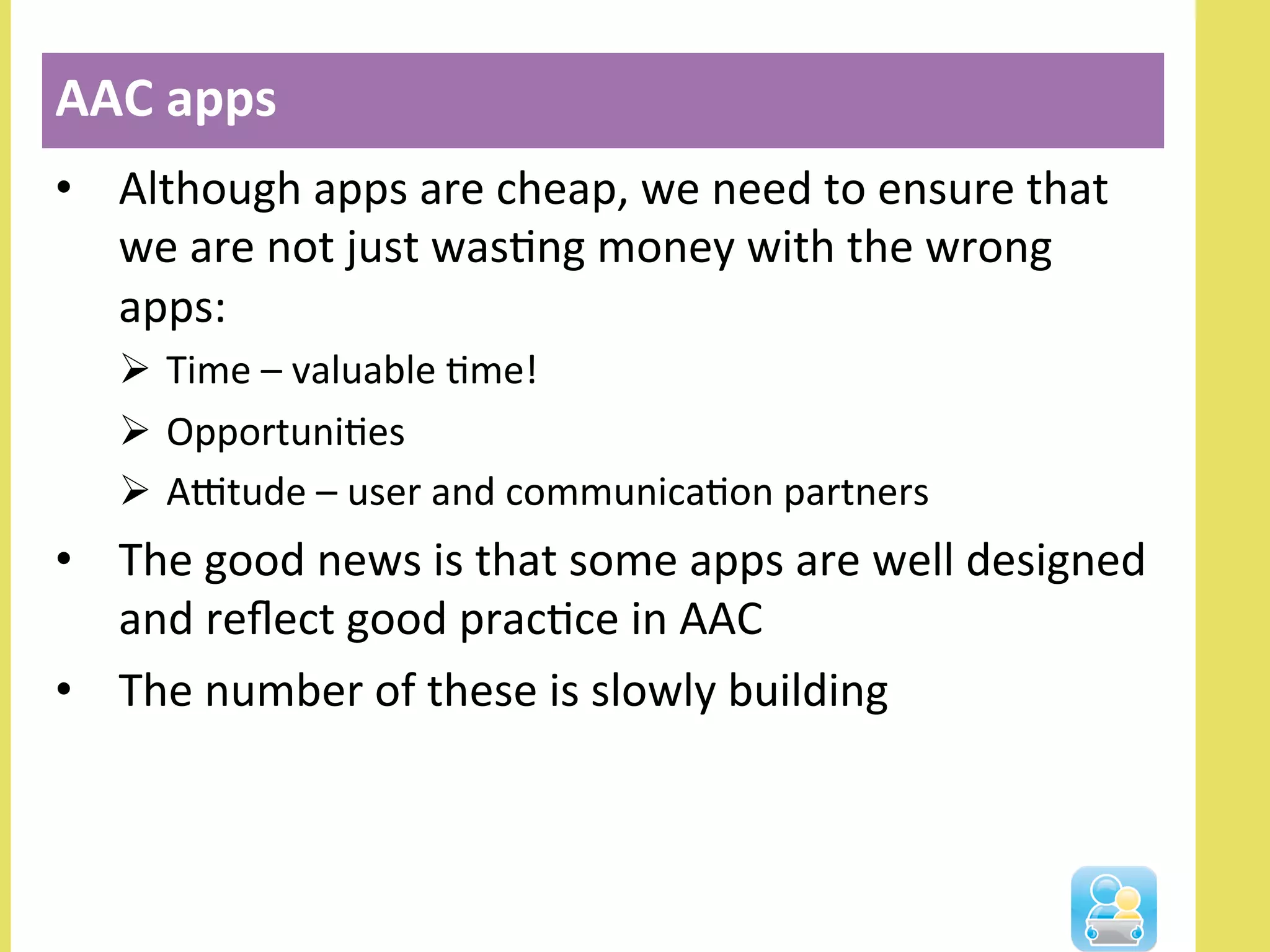 •  Although	
  apps	
  are	
  cheap,	
  we	
  need	
  to	
  ensure	
  that	
  
we	
  are	
  not	
  just	
  wasNng	
  money	
  with	
  the	
  wrong	
  
apps:	
  
Ø  Time	
  –	
  valuable	
  Nme!	
  
Ø  OpportuniNes	
  
Ø  AOtude	
  –	
  user	
  and	
  communicaNon	
  partners	
  
•  The	
  good	
  news	
  is	
  that	
  some	
  apps	
  are	
  well	
  designed	
  
and	
  reﬂect	
  good	
  pracNce	
  in	
  AAC	
  
•  The	
  number	
  of	
  these	
  is	
  slowly	
  building	
  
AAC	
  apps	
  
 