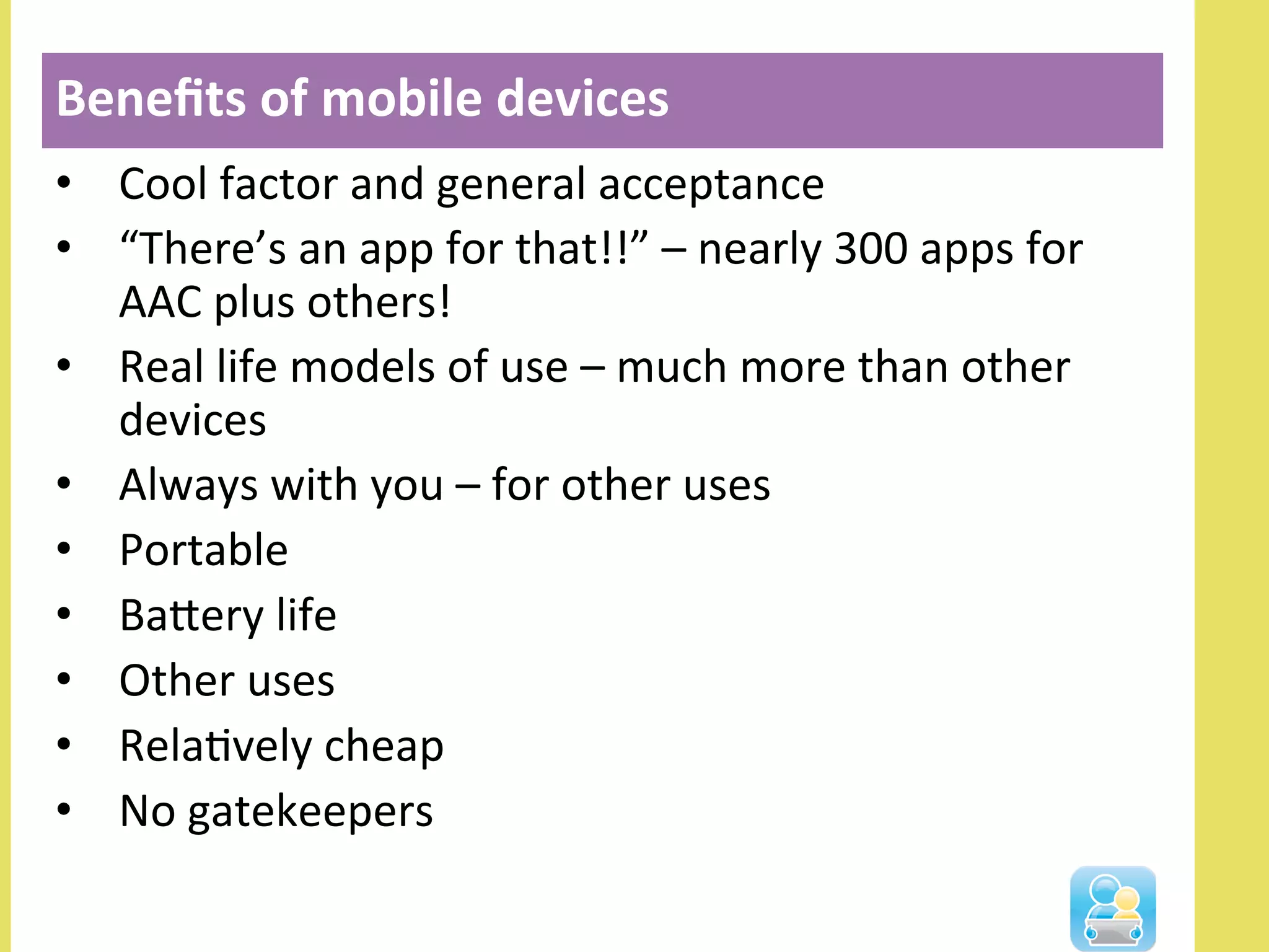 •  Cool	
  factor	
  and	
  general	
  acceptance	
  
•  “There’s	
  an	
  app	
  for	
  that!!”	
  –	
  nearly	
  300	
  apps	
  for	
  
AAC	
  plus	
  others!	
  
•  Real	
  life	
  models	
  of	
  use	
  –	
  much	
  more	
  than	
  other	
  
devices	
  
•  Always	
  with	
  you	
  –	
  for	
  other	
  uses	
  
•  Portable	
  
•  Balery	
  life	
  
•  Other	
  uses	
  
•  RelaNvely	
  cheap	
  
•  No	
  gatekeepers	
  
Beneﬁts	
  of	
  mobile	
  devices	
  
 