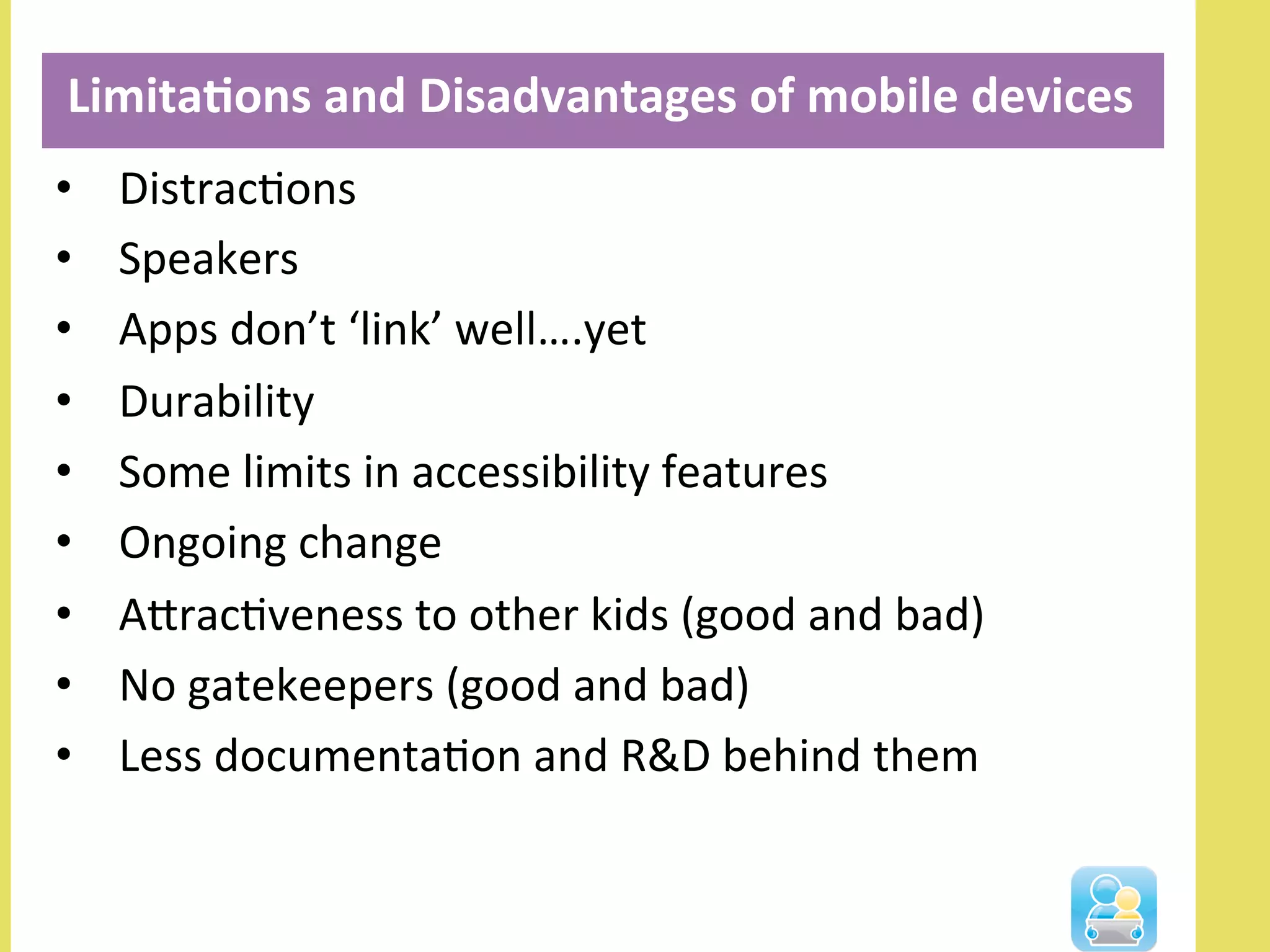 •  DistracNons	
  
•  Speakers	
  
•  Apps	
  don’t	
  ‘link’	
  well….yet	
  
•  Durability	
  
•  Some	
  limits	
  in	
  accessibility	
  features	
  
•  Ongoing	
  change	
  
•  AlracNveness	
  to	
  other	
  kids	
  (good	
  and	
  bad)	
  
•  No	
  gatekeepers	
  (good	
  and	
  bad)	
  
•  Less	
  documentaNon	
  and	
  R&D	
  behind	
  them	
  
	
  Limita3ons	
  and	
  Disadvantages	
  of	
  mobile	
  devices	
  
	
  
 