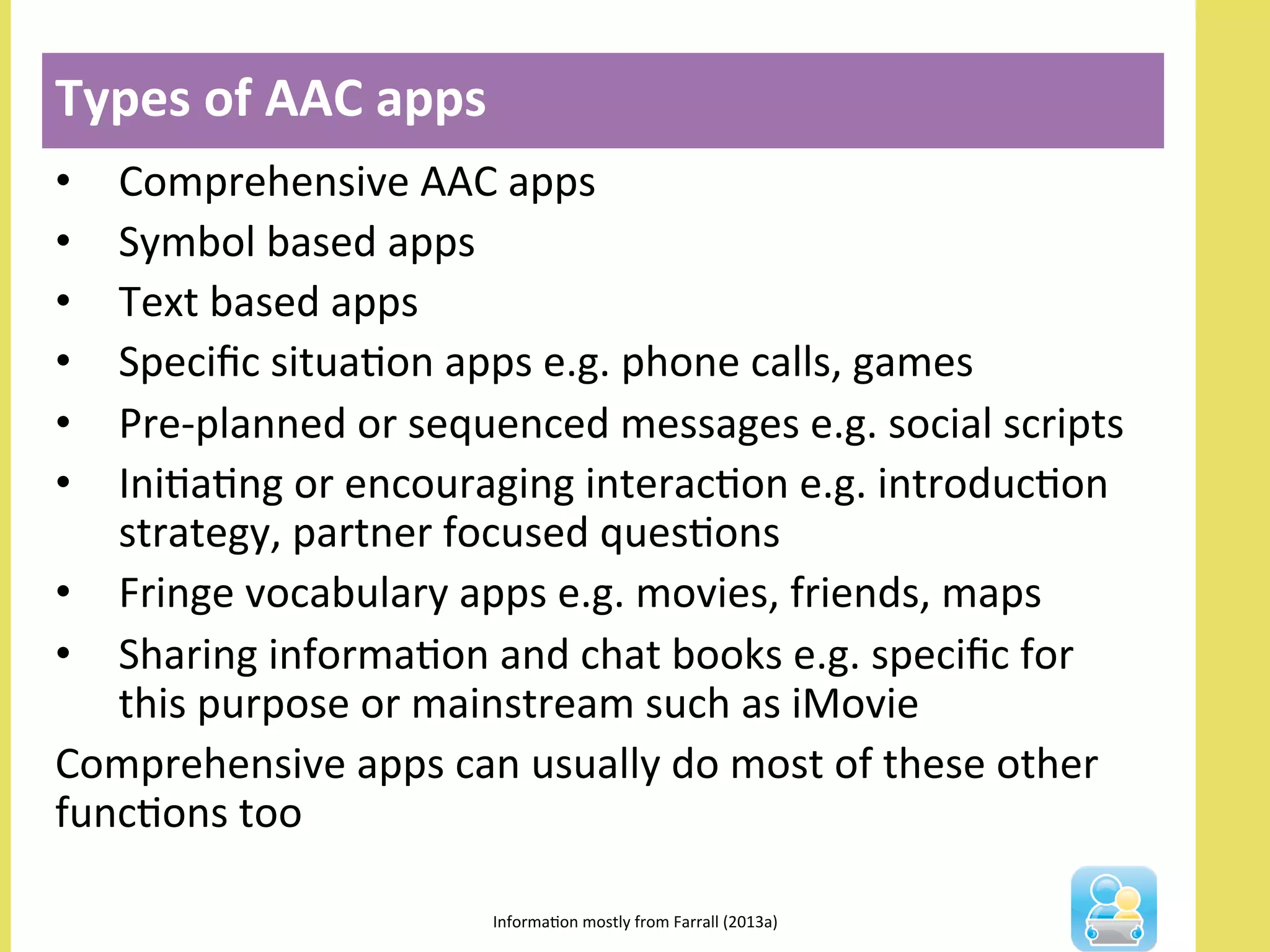 •  Comprehensive	
  AAC	
  apps	
  
•  Symbol	
  based	
  apps	
  
•  Text	
  based	
  apps	
  
•  Speciﬁc	
  situaNon	
  apps	
  e.g.	
  phone	
  calls,	
  games	
  
•  Pre-­‐planned	
  or	
  sequenced	
  messages	
  e.g.	
  social	
  scripts	
  
•  IniNaNng	
  or	
  encouraging	
  interacNon	
  e.g.	
  introducNon	
  
strategy,	
  partner	
  focused	
  quesNons	
  
•  Fringe	
  vocabulary	
  apps	
  e.g.	
  movies,	
  friends,	
  maps	
  
•  Sharing	
  informaNon	
  and	
  chat	
  books	
  e.g.	
  speciﬁc	
  for	
  
this	
  purpose	
  or	
  mainstream	
  such	
  as	
  iMovie	
  
Comprehensive	
  apps	
  can	
  usually	
  do	
  most	
  of	
  these	
  other	
  
funcNons	
  too	
  
Types	
  of	
  AAC	
  apps	
  
InformaNon	
  mostly	
  from	
  Farrall	
  (2013a)	
  
 