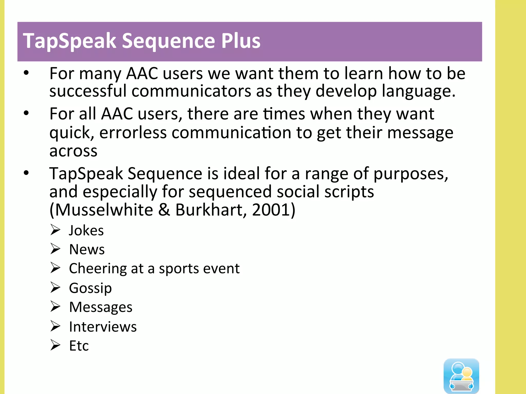 TapSpeak	
  Sequence	
  Plus	
  
•  For	
  many	
  AAC	
  users	
  we	
  want	
  them	
  to	
  learn	
  how	
  to	
  be	
  
successful	
  communicators	
  as	
  they	
  develop	
  language.	
  
•  For	
  all	
  AAC	
  users,	
  there	
  are	
  Nmes	
  when	
  they	
  want	
  
quick,	
  errorless	
  communicaNon	
  to	
  get	
  their	
  message	
  
across	
  
•  TapSpeak	
  Sequence	
  is	
  ideal	
  for	
  a	
  range	
  of	
  purposes,	
  
and	
  especially	
  for	
  sequenced	
  social	
  scripts	
  
(Musselwhite	
  &	
  Burkhart,	
  2001)	
  
Ø  Jokes	
  
Ø  News	
  
Ø  Cheering	
  at	
  a	
  sports	
  event	
  
Ø  Gossip	
  
Ø  Messages	
  
Ø  Interviews	
  
Ø  Etc	
  
TapSpeak	
  Sequence	
  Plus	
  
 