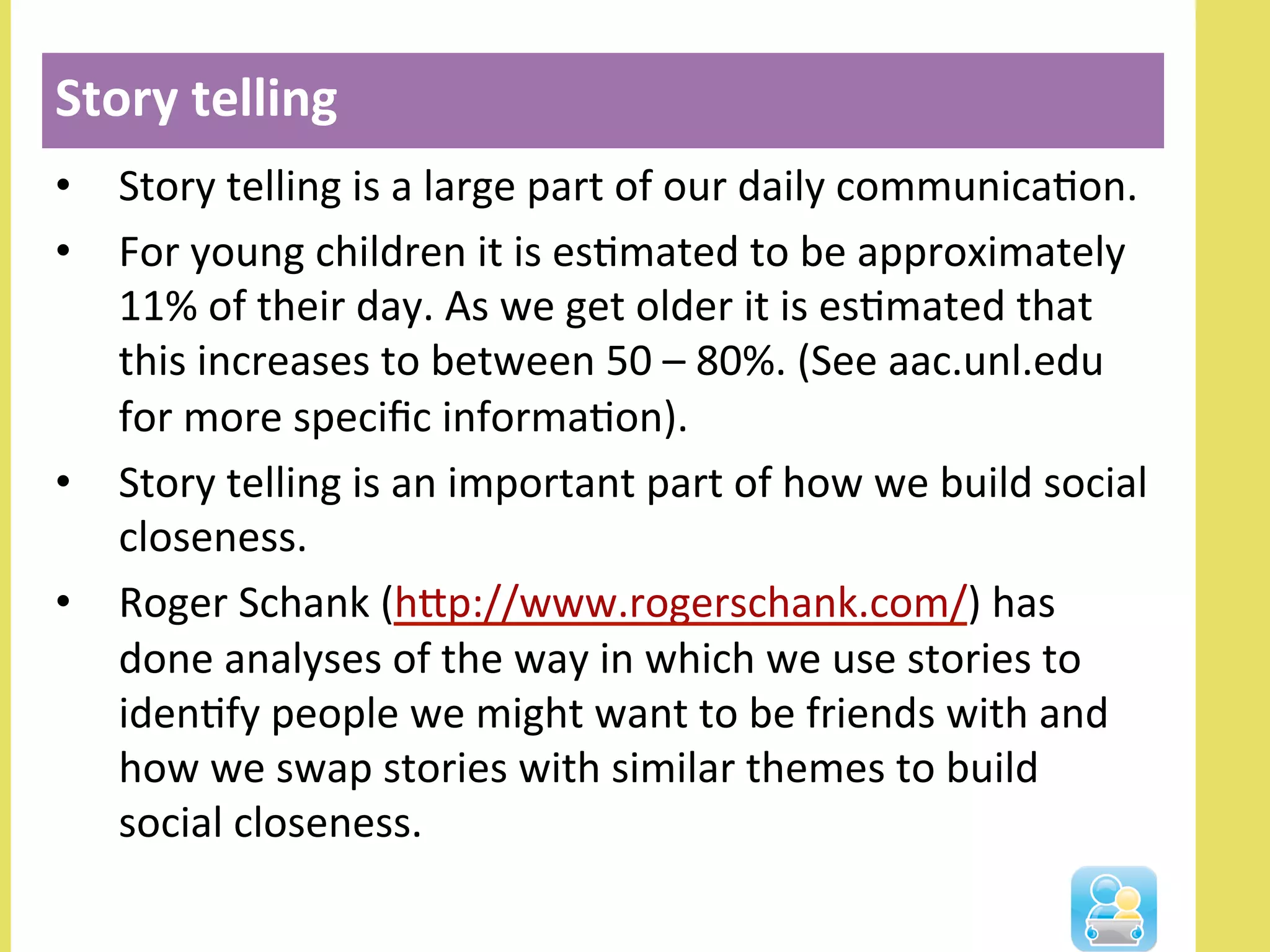 •  Story	
  telling	
  is	
  a	
  large	
  part	
  of	
  our	
  daily	
  communicaNon.	
  	
  
•  For	
  young	
  children	
  it	
  is	
  esNmated	
  to	
  be	
  approximately	
  
11%	
  of	
  their	
  day.	
  As	
  we	
  get	
  older	
  it	
  is	
  esNmated	
  that	
  
this	
  increases	
  to	
  between	
  50	
  –	
  80%.	
  (See	
  aac.unl.edu	
  
for	
  more	
  speciﬁc	
  informaNon).	
  	
  
•  Story	
  telling	
  is	
  an	
  important	
  part	
  of	
  how	
  we	
  build	
  social	
  
closeness.	
  	
  
•  Roger	
  Schank	
  (hlp://www.rogerschank.com/)	
  has	
  
done	
  analyses	
  of	
  the	
  way	
  in	
  which	
  we	
  use	
  stories	
  to	
  
idenNfy	
  people	
  we	
  might	
  want	
  to	
  be	
  friends	
  with	
  and	
  
how	
  we	
  swap	
  stories	
  with	
  similar	
  themes	
  to	
  build	
  
social	
  closeness.	
  	
  
Story	
  telling	
  
 