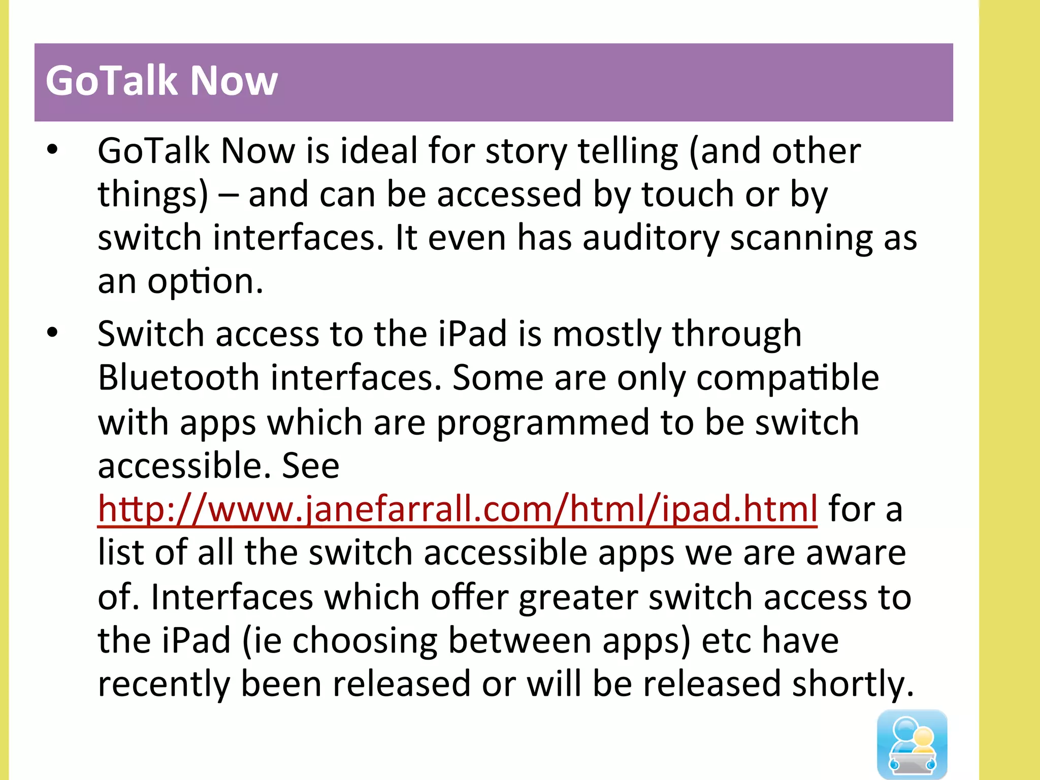 •  GoTalk	
  Now	
  is	
  ideal	
  for	
  story	
  telling	
  (and	
  other	
  
things)	
  –	
  and	
  can	
  be	
  accessed	
  by	
  touch	
  or	
  by	
  
switch	
  interfaces.	
  It	
  even	
  has	
  auditory	
  scanning	
  as	
  
an	
  opNon.	
  
•  Switch	
  access	
  to	
  the	
  iPad	
  is	
  mostly	
  through	
  
Bluetooth	
  interfaces.	
  Some	
  are	
  only	
  compaNble	
  
with	
  apps	
  which	
  are	
  programmed	
  to	
  be	
  switch	
  
accessible.	
  See	
  
hlp://www.janefarrall.com/html/ipad.html	
  for	
  a	
  
list	
  of	
  all	
  the	
  switch	
  accessible	
  apps	
  we	
  are	
  aware	
  
of.	
  Interfaces	
  which	
  oﬀer	
  greater	
  switch	
  access	
  to	
  
the	
  iPad	
  (ie	
  choosing	
  between	
  apps)	
  etc	
  have	
  
recently	
  been	
  released	
  or	
  will	
  be	
  released	
  shortly.	
  
GoTalk	
  Now	
  
 
