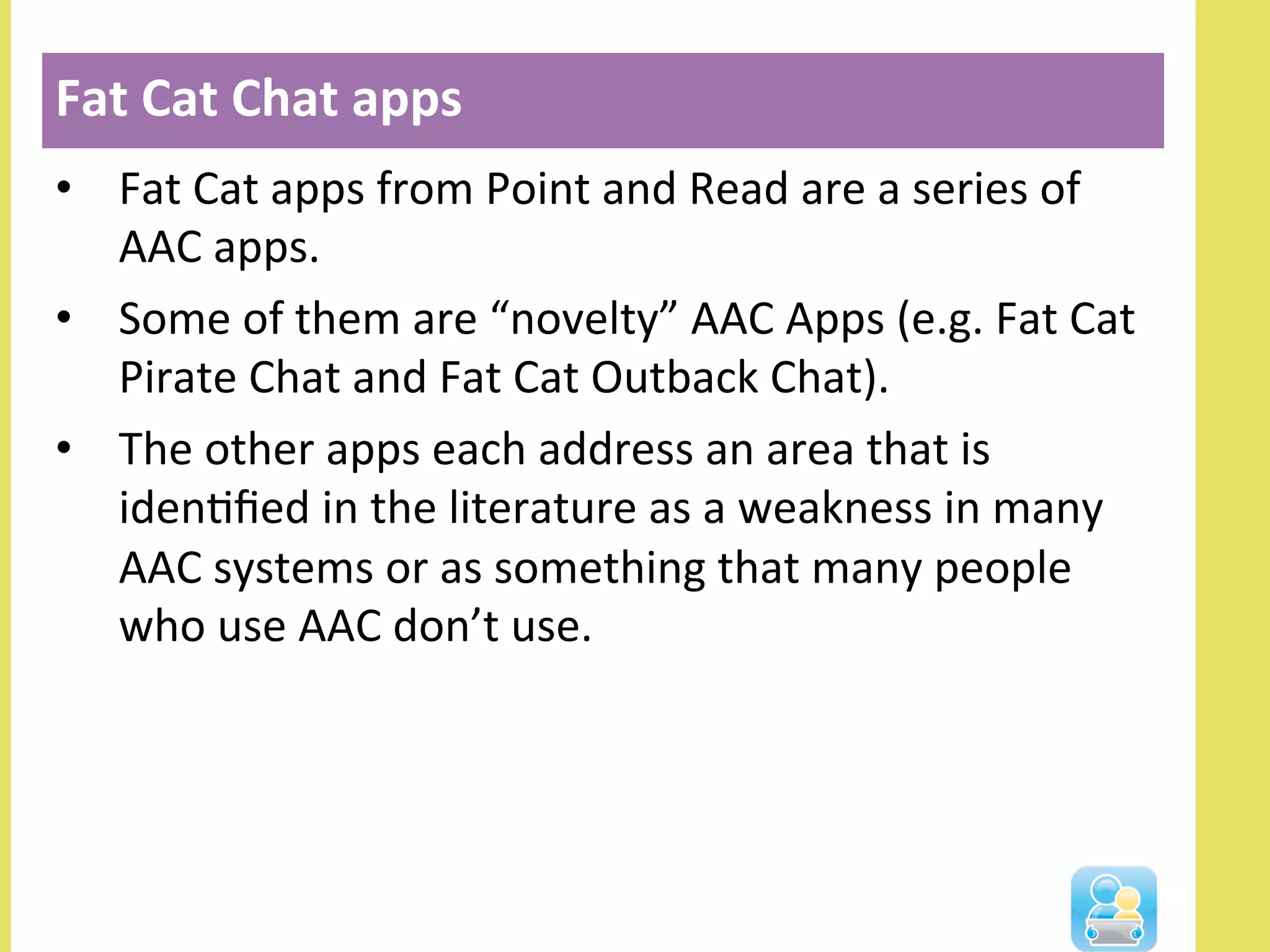 •  Fat	
  Cat	
  apps	
  from	
  Point	
  and	
  Read	
  are	
  a	
  series	
  of	
  
AAC	
  apps.	
  	
  
•  Some	
  of	
  them	
  are	
  “novelty”	
  AAC	
  Apps	
  (e.g.	
  Fat	
  Cat	
  
Pirate	
  Chat	
  and	
  Fat	
  Cat	
  Outback	
  Chat).	
  	
  
•  The	
  other	
  apps	
  each	
  address	
  an	
  area	
  that	
  is	
  
idenNﬁed	
  in	
  the	
  literature	
  as	
  a	
  weakness	
  in	
  many	
  
AAC	
  systems	
  or	
  as	
  something	
  that	
  many	
  people	
  
who	
  use	
  AAC	
  don’t	
  use.	
  
Fat	
  Cat	
  Chat	
  apps	
  
 