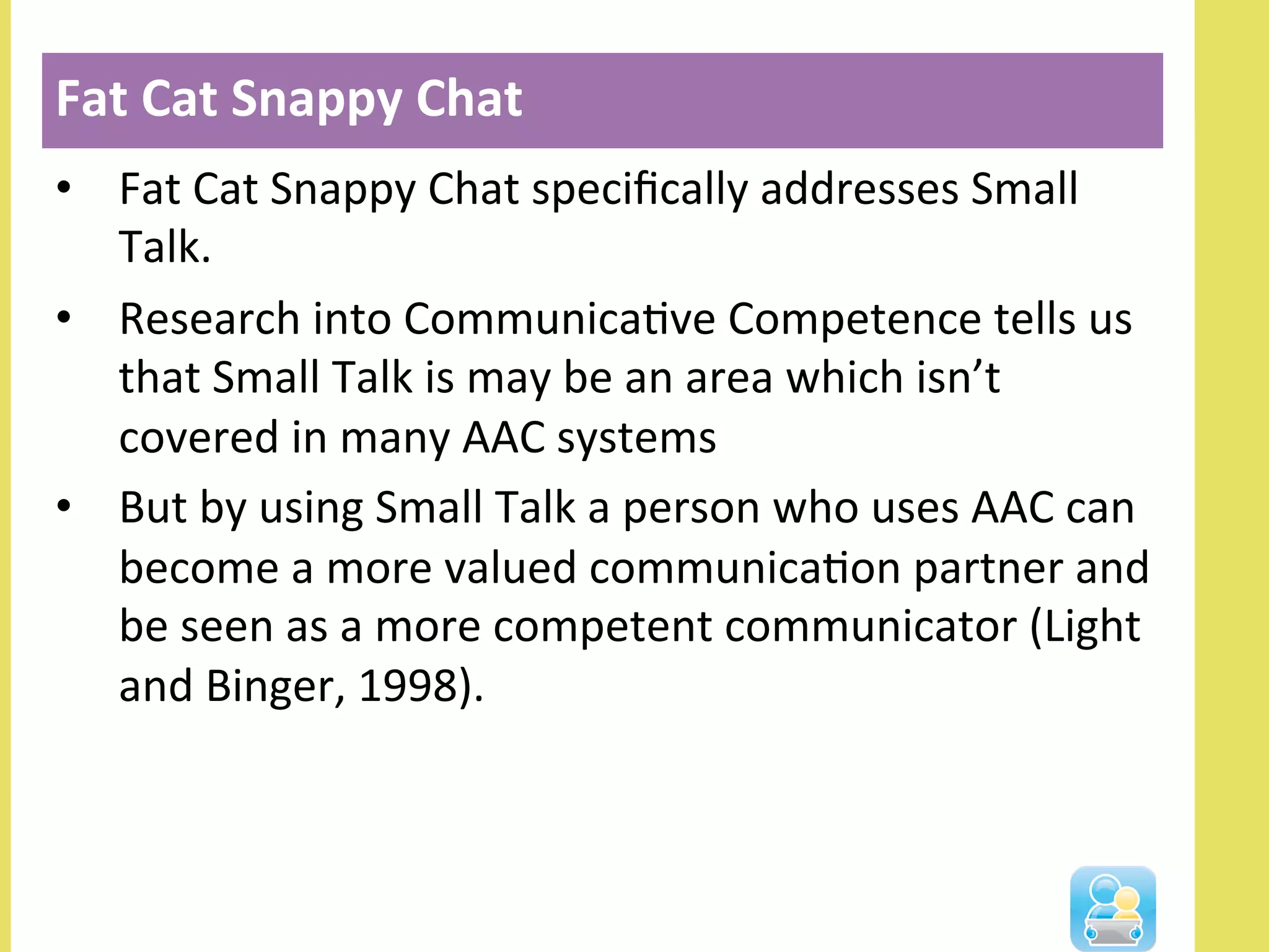 •  Fat	
  Cat	
  Snappy	
  Chat	
  speciﬁcally	
  addresses	
  Small	
  
Talk.	
  	
  
•  Research	
  into	
  CommunicaNve	
  Competence	
  tells	
  us	
  
that	
  Small	
  Talk	
  is	
  may	
  be	
  an	
  area	
  which	
  isn’t	
  
covered	
  in	
  many	
  AAC	
  systems	
  
•  But	
  by	
  using	
  Small	
  Talk	
  a	
  person	
  who	
  uses	
  AAC	
  can	
  
become	
  a	
  more	
  valued	
  communicaNon	
  partner	
  and	
  
be	
  seen	
  as	
  a	
  more	
  competent	
  communicator	
  (Light	
  
and	
  Binger,	
  1998).	
  
Fat	
  Cat	
  Snappy	
  Chat	
  
 