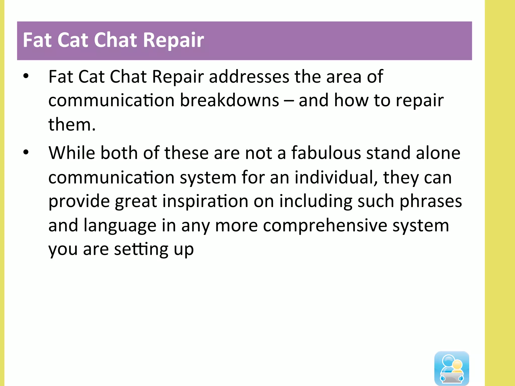 •  Fat	
  Cat	
  Chat	
  Repair	
  addresses	
  the	
  area	
  of	
  
communicaNon	
  breakdowns	
  –	
  and	
  how	
  to	
  repair	
  
them.	
  
•  While	
  both	
  of	
  these	
  are	
  not	
  a	
  fabulous	
  stand	
  alone	
  
communicaNon	
  system	
  for	
  an	
  individual,	
  they	
  can	
  
provide	
  great	
  inspiraNon	
  on	
  including	
  such	
  phrases	
  
and	
  language	
  in	
  any	
  more	
  comprehensive	
  system	
  
you	
  are	
  seOng	
  up	
  
Fat	
  Cat	
  Chat	
  Repair	
  
 