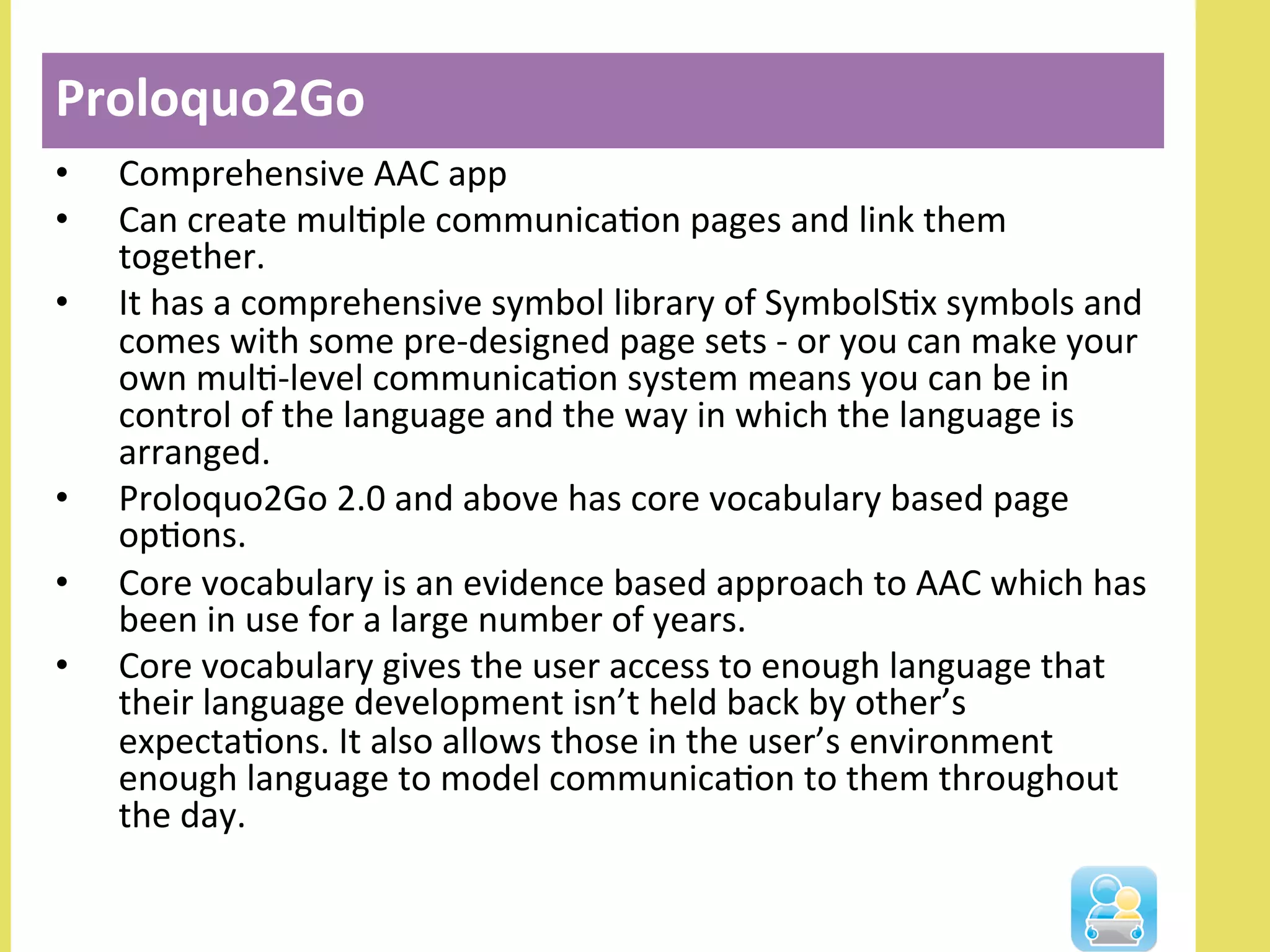 •  Comprehensive	
  AAC	
  app	
  
•  Can	
  create	
  mulNple	
  communicaNon	
  pages	
  and	
  link	
  them	
  
together.	
  	
  
•  It	
  has	
  a	
  comprehensive	
  symbol	
  library	
  of	
  SymbolSNx	
  symbols	
  and	
  
comes	
  with	
  some	
  pre-­‐designed	
  page	
  sets	
  -­‐	
  or	
  you	
  can	
  make	
  your	
  
own	
  mulN-­‐level	
  communicaNon	
  system	
  means	
  you	
  can	
  be	
  in	
  
control	
  of	
  the	
  language	
  and	
  the	
  way	
  in	
  which	
  the	
  language	
  is	
  
arranged.	
  
•  Proloquo2Go	
  2.0	
  and	
  above	
  has	
  core	
  vocabulary	
  based	
  page	
  
opNons.	
  	
  
•  Core	
  vocabulary	
  is	
  an	
  evidence	
  based	
  approach	
  to	
  AAC	
  which	
  has	
  
been	
  in	
  use	
  for	
  a	
  large	
  number	
  of	
  years.	
  	
  
•  Core	
  vocabulary	
  gives	
  the	
  user	
  access	
  to	
  enough	
  language	
  that	
  
their	
  language	
  development	
  isn’t	
  held	
  back	
  by	
  other’s	
  
expectaNons.	
  It	
  also	
  allows	
  those	
  in	
  the	
  user’s	
  environment	
  
enough	
  language	
  to	
  model	
  communicaNon	
  to	
  them	
  throughout	
  
the	
  day.	
  
Proloquo2Go	
  
 