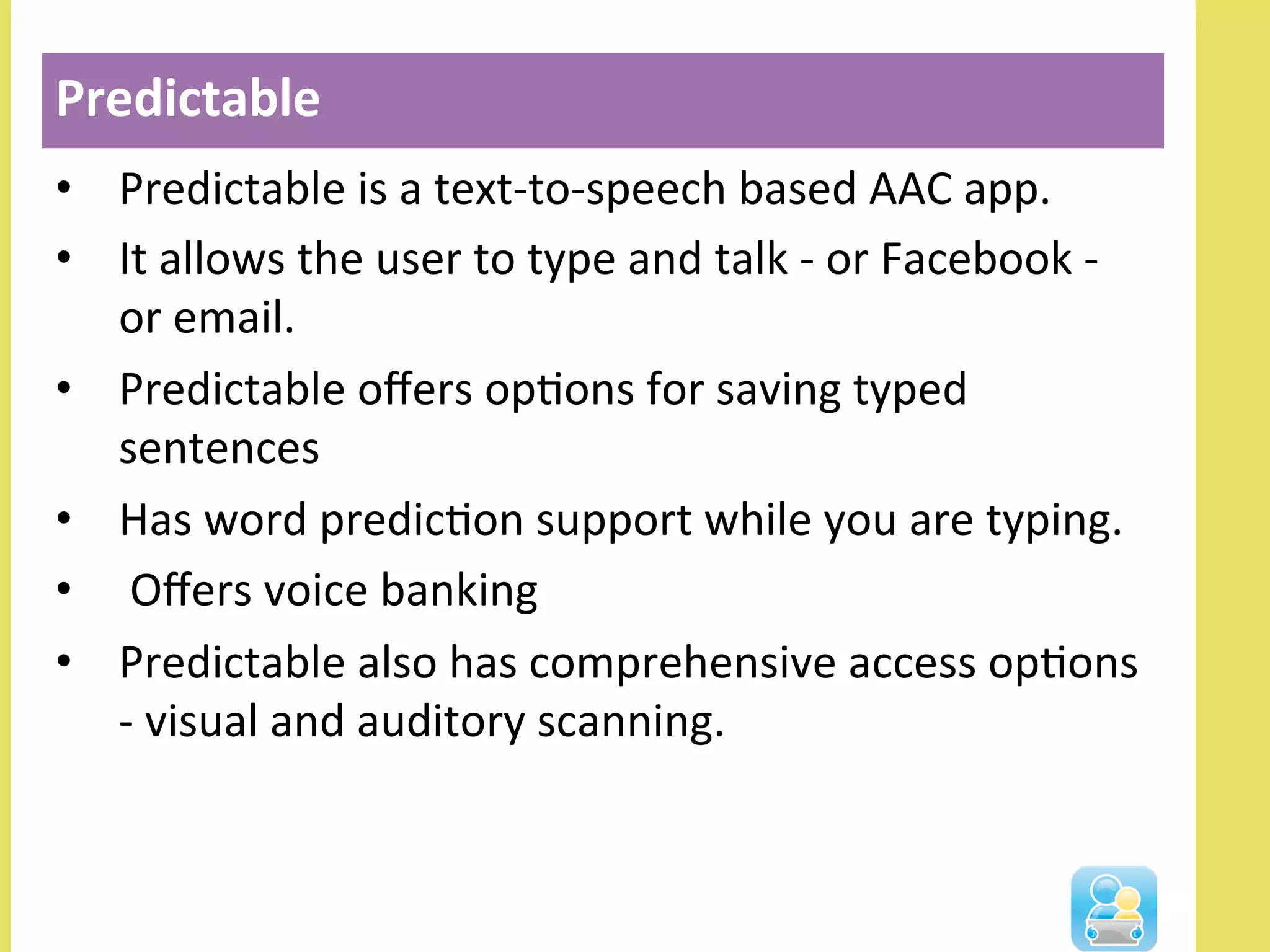 •  Predictable	
  is	
  a	
  text-­‐to-­‐speech	
  based	
  AAC	
  app.	
  
•  It	
  allows	
  the	
  user	
  to	
  type	
  and	
  talk	
  -­‐	
  or	
  Facebook	
  -­‐	
  
or	
  email.	
  
•  Predictable	
  oﬀers	
  opNons	
  for	
  saving	
  typed	
  
sentences	
  
•  Has	
  word	
  predicNon	
  support	
  while	
  you	
  are	
  typing.	
  
•  	
  Oﬀers	
  voice	
  banking	
  
•  Predictable	
  also	
  has	
  comprehensive	
  access	
  opNons	
  
-­‐	
  visual	
  and	
  auditory	
  scanning.	
  
Predictable	
  
 
