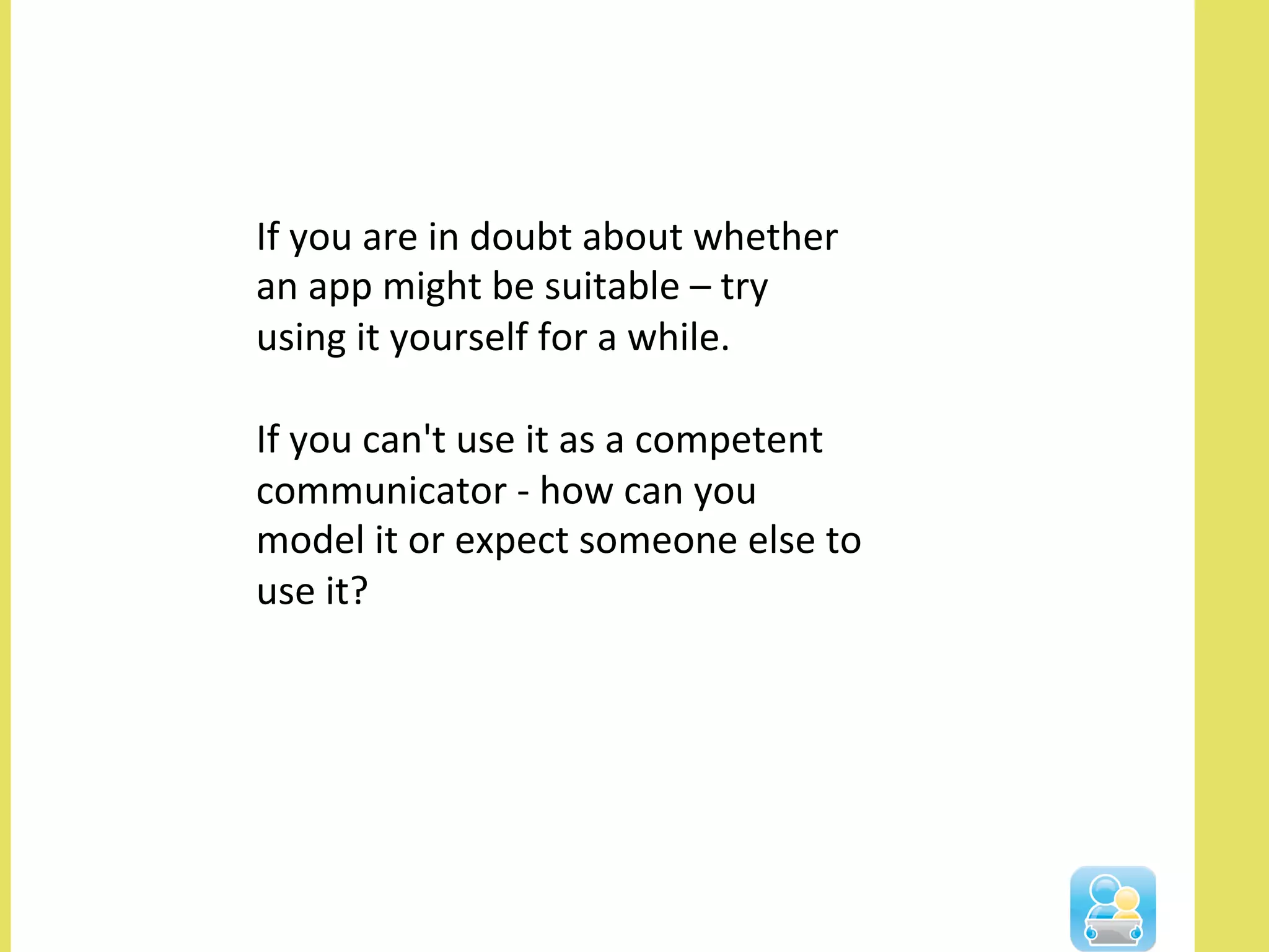 If	
  you	
  are	
  in	
  doubt	
  about	
  whether	
  
an	
  app	
  might	
  be	
  suitable	
  –	
  try	
  
using	
  it	
  yourself	
  for	
  a	
  while.	
  	
  	
  
	
  
If	
  you	
  can't	
  use	
  it	
  as	
  a	
  competent	
  
communicator	
  -­‐	
  how	
  can	
  you	
  
model	
  it	
  or	
  expect	
  someone	
  else	
  to	
  
use	
  it?	
  
 