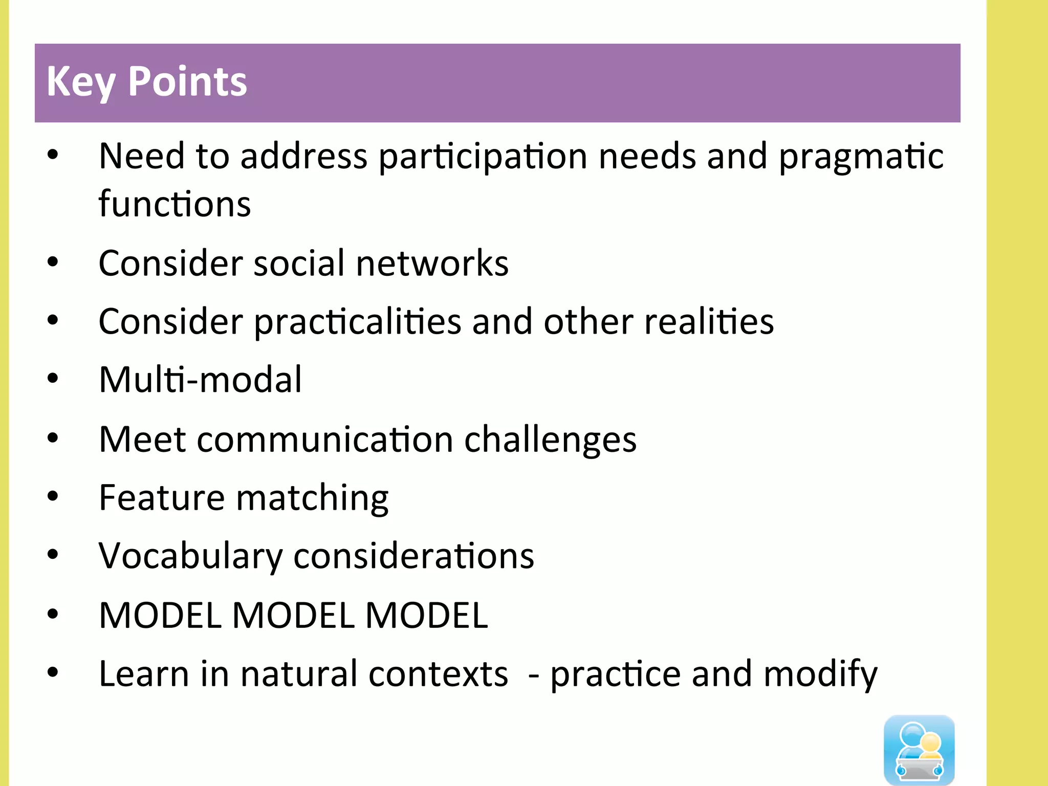 •  Need	
  to	
  address	
  parNcipaNon	
  needs	
  and	
  pragmaNc	
  
funcNons	
  	
  
•  Consider	
  social	
  networks	
  	
  
•  Consider	
  pracNcaliNes	
  and	
  other	
  realiNes	
  
•  MulN-­‐modal	
  
•  Meet	
  communicaNon	
  challenges	
  
•  Feature	
  matching	
  
•  Vocabulary	
  consideraNons	
  
•  MODEL	
  MODEL	
  MODEL	
  	
  
•  Learn	
  in	
  natural	
  contexts	
  	
  -­‐	
  pracNce	
  and	
  modify	
  
	
  
Key	
  Points	
  
 