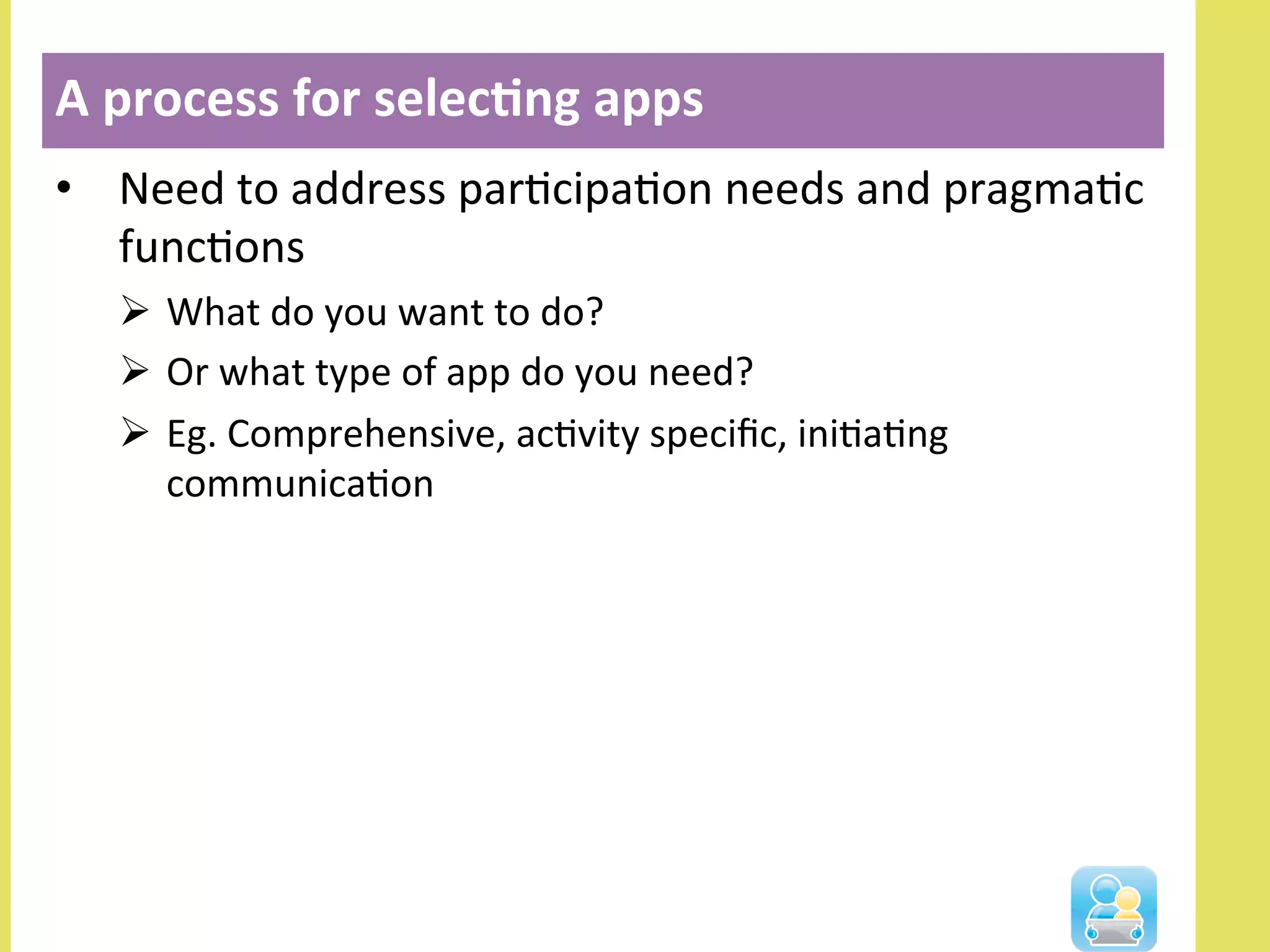 •  Need	
  to	
  address	
  parNcipaNon	
  needs	
  and	
  pragmaNc	
  
funcNons	
  	
  
Ø  What	
  do	
  you	
  want	
  to	
  do?	
  
Ø  Or	
  what	
  type	
  of	
  app	
  do	
  you	
  need?	
  
Ø  Eg.	
  Comprehensive,	
  acNvity	
  speciﬁc,	
  iniNaNng	
  
communicaNon	
  
A	
  process	
  for	
  selec3ng	
  apps	
  
 